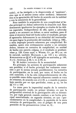 cada!), ni ha instigado a la desprevenida al "asesinato",
,in0 que es el asesino (como autor mediato). Solamente
ésta es la apreciación del hecho de acuerdo con la realidad
y con la conciencia de la generalidad.
Pero también la aceptación de una complicidad al he-
cho principal no doloso subvertiría la situación real. Esto
demuestran igualmente los ejemplos ya citados de los deli-
tos especiales. Independiente de ello, quien a sabiendas
ayuda a un actuante no doloso, es autor mediato, pues él
tiene el dominio final del hecho sobre el resultado, porque
61 aprovecha dolosamente la no dolosidad del intermedia-
rio para lograr la producción del resultado (véase p. 106),
y sería impropio penarlo solamente por complicidad. En
cambio, quien cree erróneamente ayudar a un actuante
doloso, incurre en tentativa de complicidad, en unidad
de hecho con autoría culposa, si el resultado se produce;
véase p. 129. Como aquí, v. WEBER,Gr., ps. 66 y SS.;en
lo esencial, también MAURACH,1, ps. 144 y SS.; además,
KOHLRAUSCHen $8 47 a 49 (ejemplos no acertados, p. 180,
S y 5) ;SCHONKE,5 48, v, VI;5 49, IV.
b) El ámbito extensivo de la accesoriedad.
En principio, las acciones de participación solamente
son punibles, si el hecho principal fue realmente come-
tido o por lo menos tentado puniblemente. La tentativa
de participación, en la cual, por tanto, el hecho no ha
sido cometido, o lo ha sido independientemente de ella,
es punible como delito especial solamente cuando se trata
de crímenes, de acuerdo con el 49, a, o cuando es puesta
bajo sanción por un tipo particular, como, p. ej., en los
$5 111 y 159.
La causa para la impunidad amplia de la tentativa
de participación reside, en primer término, en que la
peligrosidad criminal de la ~articipaciónsólo se demues-
tra, por regla general, cuando conduce a un hecho prin-
cipal materializado; en segundo término, en que -par-
ticularmente en la complicidad- la punición de la mera
tentativa de participación, crea el peligro de una pura
punición de los pensamientos (véase 111, 6) .
 