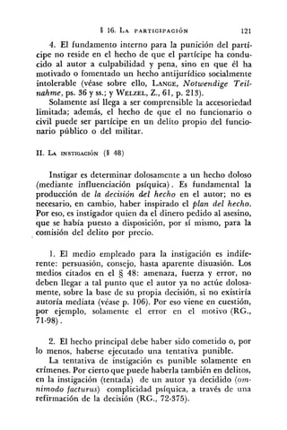 4. El fundamento interno para la punición del partí-
cipe no reside en el hecho de que el partícipe ha condu-
cido al autor a culpabilidad y pena, sino en que él ha
motivado o fomentado un hecho antijurídico socialmente
intolerable (véase sobre ello, LANGE,Notwendige Teil-
~zahme,ps. 36 y SS.;y WELZEL,Z., 61, p. 213).
Solamente así llega a ser comprensible la accesoriedact
limitada; además, el hecho de que el no funcionario o
civil puede ser partícipe en un delito propio del funcio-
nario público o del militar.
Instigar es determinar dolosamente a un hecho doloso
(mediante influenciación psíquica) . Es fundamental la
producción de la decisión del hecho en el autor; no es
necesario, en cambio, haber inspirado el plan del hecho.
Por eso, es instigador quien da el dinero pedido al asesino,
que se había puesto a disposición, por sí mismo, para la
comisión del delito por precio.
1. El medio empleado para la instigación es indife-
rente: persuasión, consejo, hasta aparente disuasión. Los
medios citados en el 48: amenaza, fuerza y error, no
deben llegar a tal punto que el autor ya no actúe dolosa-
mente, sobre la base de su propia decisión, si no existiría
autoría mediata (véase p. 106). Por eso viene en cuestión,
por ejemplo, solamente el error en el motivo (RG.,
71-98).
2. El hecho principal debe haber sido cometido o, por
lo menos, haberse ejecutado una tentativa punible.
La tentativa de instigación es punible solamente en
crímenes. Por cierto que puede haberla también en delitos,
en la instigación (tentada) de un autor ya decidido (om-
nimodo facturus) complicidad psíquica, a través de una
refirmación de la decisión (RG., 72-375).
 