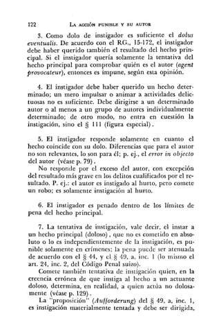 3. Como dolo de instigador es suficiente el dolus
eventualis. De acuerdo con el RG., 15-172, el instigador
debe haber querido también el resultado del hecho prin-
cipal. Si el instigador quería solamente la tentativa del
hecho principal para comprobar quién es el autor (agent
provocateur), entonces es impune, según esta opinión.
4. El instigador debe haber querido un hecho deter-
minado; un mero impulsar o animar a actividades delic-
tuosas no es suficiente. Debe dirigirse a un determinado
autor o al menos a un grupo de autores individualmente
determinado; de otro modo, no entra en cuestión la
instigación, sino el 5 111 (figura especial) .
5. El instigador responde solamente en cuanto el
hecho coincide con su dolo. Diferencias que para el autor
no son relevantes, lo son para él; p. ej., el error in objecto
del autor (véase p. 79) .
No responde por el exceso del autor, con excepción
del resultado más grave en los delitos cualificados por el re-
sultado. P. ej.: el autor es instigado al hurto, pero comete
un robo; es solamente instigación al hurto.
6. El instigador es penado dentro de los límites de
pena del hecho principal.
7. La tentativa de instigación, vale decir, el instar a
un hecho principal (doloso), que no es cometido en abso-
luto o lo es independientemente de la instigación, es pu-
nible solamente en crímenes; la pena piicde ser atenuada
de acuerdo con el S 44, y cl 49, a, iilc. 1 (lo mismo el
art. 24, inc. 2, del Código Penal suizo).
Comete también tentativa de instigacibri quien, en la
creencia errónea de que instiga al hecho a un actuante
doloso, determina, en realidad, a quien actúa no dolosa-
mente (véase p. 129) .
La "proposición" ('4z~fforderung)del fi 49, a, inc. 1,
es instigación materialmente tentada y debe ser dirigida,
 