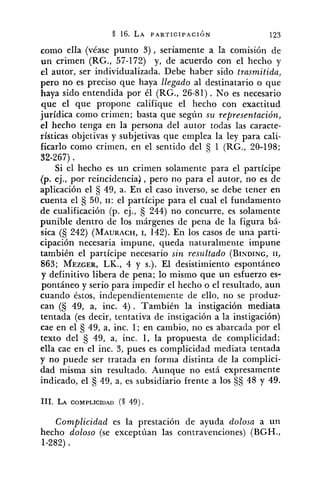 como ella (véase punto 3 ) , seriamente a la comisión de
un crimen (RG., 57-172) y, de acuerdo con el hecho y
el autor, ser individualizada. Debe haber sido trasmitida,
pero no es preciso que haya llegado al destinatario o que
haya sido entendida por él (RG., 26-81). No es necesario
que el que propone califique el hecho con exactitud
jurídica como crimen; basta que según su representación,
el hecho tenga en la persona del autor todas las caracte-
rísticas objetivas y subjetivas que emplea la ley para cali-
ficarlo como crimen, en el sentido del 1 (RG., 20-198;
82-267).
Si el hecho es un crimen solamente para el partícipe
(p. ej., por reincidencia), pero no para el autor, no es de
aplicación el 49, a. En el caso inverso, se debe tener en
cuenta el €j50, 11: el partícipe para el cual el fundamento
de cualificación (p. ej., 244) no concurre, es solamente
punible dentro de los márgenes de pena de la figura bá-
sica (S 242) (MAURACH,1, 142). En los casos de una parti-
cipación necesaria impune, queda naturalmente impune
también el partícipe necesario sin resultado (BINDING,11,
863; MEZGER,LK., 4 y s.). El desistimiento espontáneo
y definitivo libera de pena; lo mismo que un esfuerzo es-
pontáneo y serio para impedir el hecho o el resultado, aun
cuando éstos, independientemente de ello, no se produz-
can (S 49, a, inc. 4). También la instigación mediata
tentada (es decir, tentativa de instigación a la instigación)
cae en el 49, a, inc. 1; en cambio, no es abarcada por el
texto del 49, a, inc. 1, la propuesta de complicidad;
ella cae en el inc. 3, pues es complicidad mediata tentada
y no puede ser tratada en forma distinta de la complici-
dad misma sin resultado. Aunque no está expresamente
indicado, el 49, a, es subsidiario frente a los $S 48 y 49.
Complicidad es la prestación de ayuda dolosa a un
hecho doloso (se exceptúan las contravenciones) (BGH.,
1-282).
 
