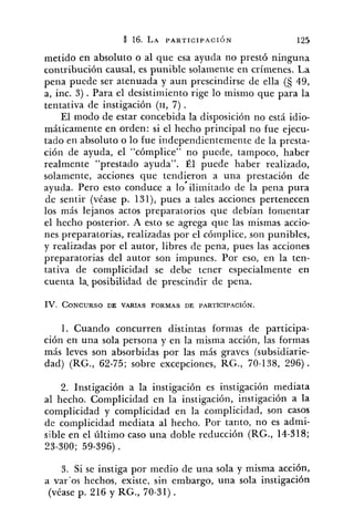 metido en absoluto o al que esa ayuda no prestó ninguna
contribución causal, es punible solamente en crímenes. La
pena puede ser atenuada y aun prescindirse de ella (S 49,
a, inc. 3) .Para el desistimiento rige lo mismo que para la
tentativa de instigación (11, 7) .
El modo de estar concebida la disposición no está idio-
máticamente en orden: si el hecho principal no fue ejecu-
tado en absoluto o lo fue independientemente de la presta-
ción de ayuda, el "cómplice" no puede, tampoco, haber
realmente "prestado ayuda". Él puede haber realizado,
solamente, acciones que tendieron a una prestación de
ayuda. Pero esto conduce a lo'ilimitado de la pena pura
de sentir (véase p. 131), pues a tales acciones pertenecen
los más lejanos actos preparatorios que debían fomentar
el hecho posterior. A esto se agrega que las mismas accio-
nes preparatorias, realizadas por el cómplice, son punibles,
y realizadas por el autor, libres de pena, pues las acciones
preparatorias del autor son impunes. Por eso, en la ten-
tativa de complicidad se debe tener especialmente en
cuenta la. posibilidad de prescindir de pena.
IV. CONCURSODE VARIAS FORMAS DE PARTICIPACI~N.
1. Cuando concurren distintas formas de participa-
ción en una sola persona y en la misma acción, las formas
más leves son absorbidas por las más graves (subsidiarie-
dad) (RG., 62-75; sobre excepciones, RG., 70-138, 296).
2. Instigación a la instigación es instigación mediata
al hecho. Complicidad en la instigación, instigación a la
complicidad y complicidad en la complicidad, son casos
de complicidad mediata al hecho. Por tanto, no es admi-
sible en el último caso una doble reducción (RG., 14-318;
23-300; 59-396) .
3. Si se instiga por medio de una sola y misma acción,
ii var'os hechos, existe, sin embargo, una sola instigación
(véase p. 216 y RG., 70-31).
 