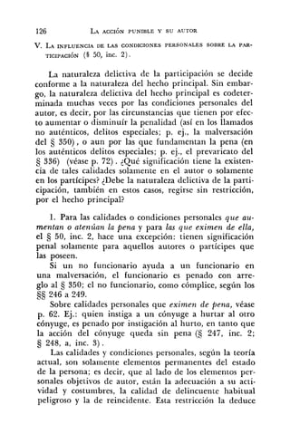 V. LA INFLUENCIA DE LAS CONDICIONES PERSONALES SOBRE LA PAR-
TICIPACI~N (§ 50, inc. 2 ) .
La naturaleza delictiva de la participación se decide
conforme a la naturaleza del hecho principal. Sin embar-
go, la naturaleza delictiva del hecho principal es codeter-
minada muchas veces por las condiciones personales del
autor, es decir, por las circunstancias que tienen por efec-
to aumentar o disminuír la penalidad (así en los llamados
no auténticos, delitos especiales; p. ej., la malversación
del 350), o aun por las que fundamentan la pena (en
los auténticos delitos especiales; p. ej., el prevaricato del
Ej 336) (véase p. 72). qué significación tiene la existen-
cia de tales calidades solamente en el autor o solamente
en los partícipes? {Debe la naturaleza delictiva de la parti-
cipación, también en estos casos, regirse sin restricción,
por el hecho principal?
1. Para las calidades o condiciones personales que au-
mentan o atenúan la pena y para las que eximen de ella,
el Ej 50, inc. 2, hace una excepción: tienen significación
penal solamente para aquellos autores o partícipes que
las poseen.
Si un no funcionario ayuda a un funcionario en
una malversación, el funcionario es penado con arre-
glo al 5 350; el no funcionario, como cómplice, según los
Ej§ 246 a 249.
Sobre calidades personales que eximen de pena, véase
p. 62. Ej.: quien instiga a un cónyuge a hurtar al otro
cónyuge, es penado por instigación al hurto, en tanto que
la acción del cónyuge queda sin pena (S 247, inc. 2;
248, a, inc. 3) .
Las calidades y condiciones personales, según la teoría
actual, son solamente elementos permanentes del estado
de la persona; es decir, que al lado de los elementos per-
sonales objetivos de autor, están la adecuación a su acti-
vidad y costumbres, la calidad de delincuente habitual
peligroso y la de reincidente. Esta restricción la deduce
 