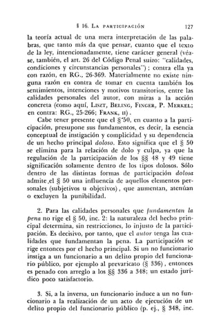 la teoría actual de una mera interpretación de las pala-
bras, que tanto más da que pensar, cuanto que el texto
de la ley, intencionadamente, tiene carácter general (véa-
se, también, el art. 26 del Código Penal suizo: "calidades,
condiciones y circunstancias personales") ; contra ella ya
con razón, en RG., 26-369. Materialmente no existe nin-
guna razón en contra de tomar en cuenta también los
sentimientos, intenciones y inotivos transitorios, entre las
calidades personales del autor, con miras a la acción
concreta (como aquí, LISZT,BELING,FINGER,P. MERKEL;
en contra: RG., 25-266; FRANK,11) .
Cabe tener presente que el S.50, en cuanto a la parti-
cipación, presupone sus fundamentos, es decir, la esencia
conceptual de instigación y complicidad y su dependencia
de un hecho principal doloso. Esto significa que el S 50
se elimina para la relación de dolo y culpa, ya que la
regulación de la participación de los SS 48 y 49 tiene
significación solamente dentro de los tipos dolosos. Sólo
dentro de las distintas formas de participación dolosa
admite .el 50 una influencia de aquellos elementos per-
sonales (subjetivos u objetivos), que aumentan, atenúan
o excluyen la punibilidad.
2. Para las calidades personales que fz~tzdamentan la
p.ena no rige el 50, inc. 2: la naturaleza del hecho prin-
cipal determina, sin restricciones, lo injusto de la partici-
pación. Es decisivo, por tanto, que el autor tenga las cua-
lidades que fundamentan la pena. La participación se
rige entonces por el hecho principal. Si un no funcionario
instiga a un funcionario a un delito propio del funciona-
rio público, por ejemplo al prevaricato (S 336), entonces
es penado con arreglo a los 336 a 348; un estado jurí-
dico poco satisfactorio.
3. Si, a la inversa, un funcionario induce a un no £un-
cionario a la realización de un acto de ejecución de un
delito propio del funcionario público (p. ej., 348, inc.
 