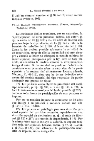1), allí no entra en cuestión el 50, inc. 2; existe autoría
mediata (véase p. 106) .
VI. LA LLAMADA PARTICIPACI~N NECESARIA (LANGE,Notwendige
Teilnahme, 1940).
Determinados delitos requieren, por su naturaleza, la
coparticipación de otras personas, además del autor; p.
ej., la usura de los 55 302 y SS.,los actos de lascivia con
personas bajo la dependencia, de los 174 a 176; la li-
beración de recluídos del s 120; el lenocinio del s 180.
Como la ley declara punible solamente la actividad de
un copartícipe, surge de ello la impunidad del otro, siem-
pre y cuando su hacer no sobrepase la medida mínima de
coparticipación presupuesta por la ley. Pero se hace pu-
nible, si abandona la medida mínima y, eventualmente,
instiga al autor. Su impunidad no puede ser deducida de
consideraciones generales sobre la naturaleza de la parti-
cipación y la autoría (así últimamente LANCE;además,
WELZEL,Z., 61-212), sino que ha de ser deducido sola-
mente del sentido material del tipo respectivo. Se puede
distinguir tres grupos de tipos:
lo) El tipo tiene como objeto la protección del partí-
cipe necesario, p. ej., 302, a, y SS.;§§ 174 a 176; o
bien lo trata como mero objeto del hecho punible (5 237) :
entonces toda forma de participación de esas personas es
impune.
Por eso es también impune la estudiante de 18 años
que instiga a su profesor a acciones lascivas con ella
(S 174,l). RG., 18-181.
20) El tipo crea un privilegio para una situación per-
sonal especial del partícipe necesario, especialmente una
situación especial de motivación; p. ej.: el ansia de liber-
tad, §S 120 y 257; la situación de dependencia, 5 173. Por
la misma razón que se excluye su autoría, es impune tam-
bién toda participación. Señalan FRANK(S 47, v) , LANCE
y el RG. (61-31), que solamente la participación nece-
saria es impune, no la instigación.
 