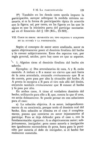 39) También en los demás casos queda impune la
participación, aunque sobrepase la medida mínima ne-
cesaria, si es la forma de participación típica de acuerdo
con la figura; así, por tanto, en las figuras en las que lo
típico es que la iniciativa parta del partícipe necesario:
así en el lenocinio del 180 (RG., 25-369).
VII. CASOSDE ERROR: SEPARACIÓN DEL TIPO OBJETIVO Y SUBJETIVO
EN LA AUTORÍA Y LA PARTICIPACI~N.
Según el concepto de autor antes analizado, autor es
quien objetivamente posee el dominio finalista del hecho
y lo conoce subjetivamente. Estos dos aspectos van, por
regla general, unidos, pero hay casos en que se separan.
1. Alguien tiene el dominio finalista del hecho sin
saberlo.
Ejemplos: a) DOSarrendatarios de caza, A y B, están
cazando. A induce a B a matar un ciervo que está fuera
de la zona arrendada, creyendo erróneamente que B se
da cuenta, pero pasa por alto la situación del hecho. P)
A presta la escopeta a U para el tiro más allá del límite,
creyendo también erróneamente que B conoce el hecho
y lo pasa por alto.
En ambos casos, A tiene el verdadero dominio del
hecho, utilizando para ello a B, que, contra lo que él cree,
no actúa dolosamente. Se puede pensar en tres soluciones
para el caso:
a) La solución objetiva. A es autor, independiente-
mente de su conciencia, porque tenía el dominio real del
hecho. Esta solución se elimina en el caso P completa-
mente, puesto que convierte en autor injustamente al
partícipe. Pero se deja defender para el caso a, con la
fundamentación siguiente: A es objetivamente autor; sub-
jetivamente, instigador; pero como autoría e instigación
son igualmente merecedoras de pena, basta para la puni-
ción por autoría el dolo de instigador, si el hecho fue
realmente cometido.
 