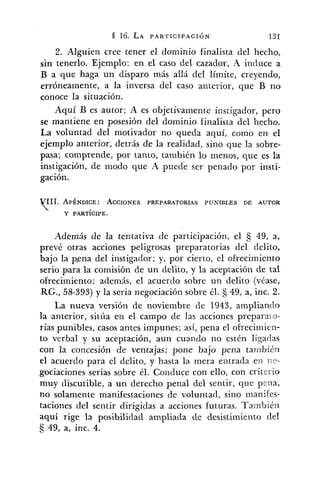 2. Alguien cree tener el dominio finalista del hecho,
sin tenerlo. Ejemplo: en el caso del cazador, A induce a
B a que haga un disparo más aIIá del Iímite, creyendo,
erróneamente, a la inversa del caso anterior, que B no
conoce la situación.
Aquí B es autor; A es objetivamente instigador, pero
se mantiene en posesión del dominio finalista del hecho.
La voluntad del motivador no queda aquí, corno en el
ejemplo anterior, detrás de la realidad, sino que la sobre-
pasa; comprende, por tanto, también lo menos, que es la
instigación, de modo que A ser penado por insti-
gación.
Además de la tentativa de participación, el 5 49, a,
prevé otras acciones peligrosas preparatorias del delito,
bajo la p.ena del instigador; y, por cierto, el ofrecimiento
serio para la comisión de un delito, y la aceptación de tal
ofrecimiento; además, el acuerdo sobre un delito (véase,
RG., 58-393) y la seria negociación sobre él. 49, a, inc. 2.
La nueva versión de noviembre de 1943, ampliando
la anterior, sitúa en el campo de las acciones preparato-
rias punibles, casos antes impunes; así, pena el ofrecimien-
to verbal y su aceptación, aun cuando no estén ligarlas
con la concesión de ventajas; pone bajo pena ta~~ibién
el acuerdo para el delito, y hasta la mera entrada en 1;r-
gociaciones serias sobre él. Conduce con ello, con critei-io
muy discutible, a un derecho penal del sentir, que pilia,
no solamente manifestaciones de voluntad, sino inanifes-
taciones del sentir dirigidas a acciones futuras. Tainbié~:
aquí rige la posibilidad ampliada de desistimiento del
49, a, inc. 4.
 