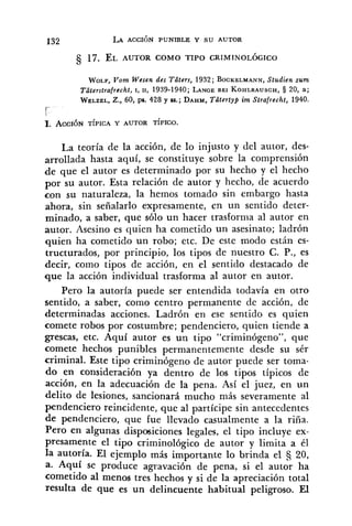632 LA ACCIÓN PUNIBLE Y SU AUTOR
WOLP,170m Wesen des Tüters, 1932; BOCKELMANN,Studien zum
Tüterstrafrecht, 1, 11, 1939-1940; LANCEBEI KOHLRAUSCH,5 20, a;
WELZEL,Z., 60, ps. 428 y SS.; DAHM,Tütertyp im Strafrecht, 1940.
r

1. ACCIÓN TÍPICA Y AUTOR TÍPICO.
La teoría de la acción, de lo injusto y del autor, des-
arrollada hasta aquí, se constituye sobre la comprensión
de que el autor es determinado por su hecho y el hecho
por su autor. Esta relación de autor y hecho, de acuerdo
con su naturaleza, la hemos tomado sin embargo hasta
ahora, sin señalarlo expresamente, en un sentido deter-
minado, a saber, que sólo un hacer trasforma al autor en
autor. Asesino es quien ha cometido un asesinato; ladrón
quien ha cometido un robo; etc. De este modo están es-
tructurado~,por principio, los tipos de nuestro C. P., es
decir, como tipos de acción, en el sentido destacado de
que la acción individual trasforma al autor en autor.
Pero la autoría puede ser entendida todavía en otro
sentido, a saber, como centro permanente de acción, de
determinadas acciones. Ladrón en ese sentido es quien
comete robos por costumbre; ~endenciero,quien tiende a
grescas, etc. Aquí autor es un tipo "criminógeno", que
comete hechos punibles permanentemente desde su sér
criminal. Este tipo criminógeno de autor puede ser toma-
do en consideración ya dentro de los tipos típicos de
acción, en la adecuación de la pena. Así el juez, en un
delito de lesiones, sancionará mucho más severamente al
pendenciero reincidente, que al partícipe sin antecedentes
de pendenciero, que fue llevado casualmente a la riña.
Pero en algunas disposiciones legales, el tipo incluye ex-
presamente el tipo criminológico de autor y limita a él
la autoría. El ejemplo más importante lo brinda el 20,
a. Aquí se produce agravación de pena, si el autor ha
cometido al menos tres hechos y si de la apreciación total
resulta de que es un delincuente habitual peligroso. El
 