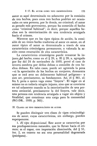 autor es aquí determinado no solamente por la comisión
de tres hechos, pues estos tres hechos podrían ser ocasio-
nales en una persona, por lo demás, no criminal; el autor
es penado más gravemente, porque ha cometido el hecho
como "criminal habitual", es decir, porque aquellos he-
chos son la exteriorización de una tendencia arraigada
hacia el crimen.
Mientras que en los tipos típicos de acción, la comi-
sión de un único hecho trasforma al autor en autor, en el
autor típico el autor es determinado a través de una
característica criminógena permanente, y valorada la ac-
ción como emanación de esta característica.
La característica criminógena puede remarcar lo in-
justo91 hecho, como en el 20, a. El 20, a, agregado
por ley del 24 de noviembre de 1933, prevé el caso de
tercera condena por delito doloso o comisión de tres he-
chos dolosos. En tales casos, puede ser agravada la pena
-si la apreciación de los hechos en conjunto, demuestra
que se está ante un delincuente habitual peligroso- y
aun ser, precisamente, su fundamento. Así, el S 361, ci-
fra 3, pena a quien vaga como "linyera". El vagar en si
mismo no es todavía ningún injusto, sino que se convierte
en tal solamente cuando es la exteriorización de una per-
sona antisocial, precisamente la del linyera, vale decir,
una persona con tendencia arraigada a vagar sin objeto y
finalidad, que constituye una carga para la comunidad
(RG-DR.. 1939, p. 365) .
Se pueden distinguir tres clases de tipos criminológi-
cos de autor, cuyas características, sin embargo, pueden
superponerse.
1. E/ tipo disposicional. Este autor se caracteriza por
sus predisposiciones naturales, que lo llevan hacia el cri-
men; es el capaz, con imputación disminuída, del 51,
inc. 2, en cuanto no sea una personalidad degenerada
(psicópata) .
 