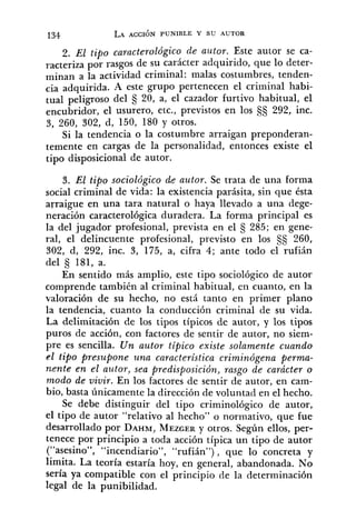 2. El tipo caracterológico de autor. Este autor se ca-
racteriza por rasgos de su carácter adquirido, que lo deter-
minan a la actividad criminal: malas costumbres, tenden-
cia adquirida. A este grupo pertenecen el criminal habi-
tual peligroso del 20, a, el cazador furtivo habitual, el
encubridor, el usurero, etc., previstos en los S$ 292, inc.
3, 260, 302, d, 150, 180 y otros.
Si la tendencia o la costumbre arraigan preponderan-
temente en cargas de la personalidad, entonces existe el
tipo disposicional de autor.
3. El tipo sociológico de autor. Se trata de una forma
social criminal de vida: la existencia parásita, sin que ésta
arraigue en una tara natural o haya llevado a una dege-
neración caracterológica duradera. La forma principal es
la del jugador profesional, prevista en el 5 285; en gene-
ral, el delincuente profesional, previsto en los 260,
302, d, 292, inc. 3, 175, a, cifra 4; ante todo el rufián
del $ 181, a.
En sentido más amplio, este tipo sociológico de autor
comprende también al criminal habitual, en cuanto, en la
valoración de su hecho, no está tanto en primer plano
la tendencia, cuanto la conducción criminal de su vida.
La delimitación de los tipos típicos de autor, y los tipos
puros de acción, con factores de sentir de autor, no siem-
pre es sencilla. Un autor típico existe solamente cuando
el tipo presupone una característica criminógena perma-
nente en el autor, sea predisposición, rasgo de carácter o
modo de vivir. En los factores de sentir de autor, en cam-
bio, basta únicamente la dirección de voluntad en el hecho.
Se debe distinguir del tipo criminológico de autor,
el tipo de autor "relativo al hecho" o normativo, que fue
desarrollado por DAHM,MEZGERy otros. Según ellos, per-
tenece por principio a toda acción típica un tipo de autor
("asesino", "incendiario", "rufián"), que lo concreta y
limita. La teoría estaría hoy, en general, abandonada. No
sería ya compatible con el principio de la determinación
legal de la punibilidad.
 