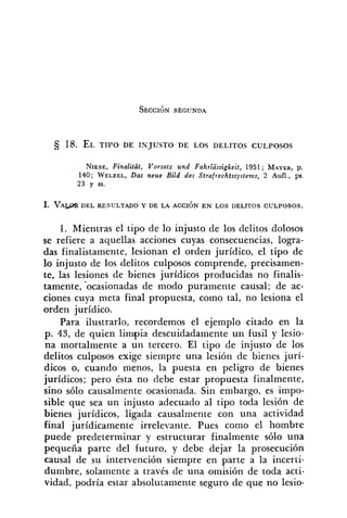 NIESE,Finalitat, Vorsatt und Fahrlüssigkeit, 1951 ; MAYER,p.
140; WELZEL,Dar neue Bild des Strafrechtssystems, 2 Aufl., ps.
23 y SS.
1. Mientras el tipo de lo injusto de los delitos dolosos
se refiere a aquellas acciones cuyas consecuencias, logra-
das finalistamente, lesionan el orden jurídico, el tipo de
lo injusto de los delitos culposos comprende, precisamen-
te, las lesiones de bienes jurídicos producidas no finalis-
tamente, .ocasionadas de modo puramente causal; de ac-
ciones cuya meta final propuesta, como tal, no lesiona el
orden jurídico.
Para ilustrarlo, recordemos el ejemplo citado en la
p. 43, de quien limpia descuidadamente un fusil y lesio-
na mortalmente a un tercero. El tipo de injusto de los
delitos culposos exige siempre una lesión de bienes jurí-
dicos o, cuando menos, la puesta en peligro de bienes
jurídicos; pero ésta no debe estar propuesta finalmente,
sino sólo causalmente ocasionada. Sin embargo, es impo-
sible que sea un injusto adecuado al tipo toda lesión de
bienes jurídicos, ligada causalmente con una actividad
final jurídicamente irrelevante. Pues como el hombre
puede predeterminar y estructurar finalmente sólo una
pequeña parte del futuro, y debe dejar la prosecución
causal de su intervención siempre en parte a la incerti-
dumbre, solamente a través de una omisión de toda acti-
vidad, podría estar absolutamente seguro de que no lesio-
 