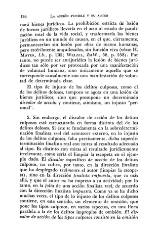 nará bienes jurídicos. La prohibición estricta die lesión
de bienes jurídicos llevaría en el acto al estado de parali-
zación total de la vida social, y trasformaría los bienes
jurídicos en un mundo de museo, en el que, ciertamente,
sin lesión por obra de manos humanas,
pero estérilmente anquilosados, sin función viva (véase H.
MAYER,Lb., p. 205; WELZEL,ZstW., 58, p. 558). Por
tanto, no puede ser antijurídica la lesión de bienes jurí-
dicos tan sólo por ser provocada por una manifestación
de voluntad humana, sino únicamente aquella que se
corresponde causalmente con una manifestación de volun-
tad de determinada clase.
El tipo de injusto de los delitos culposos, como el
de los delitos dolosos, tampoco se agota en una lesión de
bienes jurídicos, sino que presupone un determinado
disvalor de acción y contiene, asimismo, un injusto "per-
sonal".
2. Sin embargo, el disvalor de acción de los delitos
culposos está estructurado en forma distinta del de los
delitos dolosos. Si éste se fundamenta en la sobredetermi-
nación finalista real del acontecer externo, en lo injusto
de los delitos culposos, falta precisamente, dicha superde-
terminación finalista real con miras al resultado adecuado
al tipo. Es distinto con miras al resultado jurídicamente
irrelevante, como sería el limpiar la escopeta en el ejem-
plo dado. El disualor específico de acción de los delitos
culposos, no radica, por tanto, en la dirección finalista
que ha desplegado realmente el autor (limpiar la escope-
ta), sino en la dirección finalista impuesta, que va más
allá, y que el autor no ha impreso a su actividad; por lo
tanto, en la falta de una acción finalista real, de acuerdo
con la dirección finalista impuesta. Como ya se ha dicho
muchas veces, el tipo de lo injusto de los delitos culposos
contiene, en este sentido, un elemento de omisión, que
pone los tipos culposos, en varios aspectos, en una línea
paralela a la de los delitos impropios de omisión. El dis-
valor de acción de los tipos culposos consiste en la omisión
 