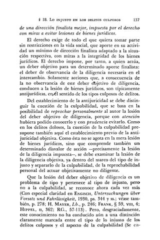 5 18.LO INJUSTO EN W S DELITOS CULPOSOS 137
de una dirección finalista mejor, impuesta por el derecho
con miras a evitar lesiones de bienes jurídicos.
El derecho exige de todo el que quiera tomar parte
sin restricciones en la vida social, que aporte en su activi-
dad un mínimo de dirección finalista adaptado a la situa-
ción respectiva, con miras a la integridad de los bienes
jurídicos. El derecho impone, por tanto, a quien actúa,
un deber objetivo para un determinado aporte finalista:
el deber de observancia de la diligencia necesaria en el
intercambio. Solamente acciones que, a consecuencia de
la no observancia de este deber o%jetivo de diligencia,
conducen a la lesión de bienes jurídicos, son típicamente
antijuridicas, enkl sentido de los tipos culposos de delitos.
Del establecimiento de la antijuricidad se debe distin-
guir la cuestión de la culpabilidad, que se basa en la
posibilidad de reprochar personalmente al autor la lesión
del deber objetivo de diligencia, porque con atención
hubiera podido conocerlo y con prudencia evitarlo. Como
en los delitos dolosos, la cuestión de la culpabilidad pre-
supone también aquí el establecimiento previo de la anti-
juricidad objetiva. Como ésta no se agota en la mera lesión
de bienes jurídicos, sino que comprende también un
determinado disvalor de acción -precisamente la lesión
de la diligencia impuesta-, se debe examinar la lesión de
la diligencia objetiva, ya dentro del marco del tipo de in-
justo y separarlo de la culpabilidad, de la reprochabilidad
personal del actuar objetivamente no diligente.
Que la lesión del deber objetivo de diligencia es un
problema de tipo y pertenece al tipo de injusto, pero
no a la culpabilidad, se reconoce ahora cada vez más
(Con especial claridad en ENGISCH,Untersuchungen über
Vorsatz und FahrlaSsigkeit, 1930, ps. 344 y SS.;véase tam-
bién, p. 278; H. MAYER,Lb., p. 246; FRANK, 59, VIII, 4;
HIPPEL,11, 363; RC., 57-113). Pero, desgraciadamente,
este conocimiento no ha conducido aún a una distinción
claramente marcada entre el tipo de lo injusto de los
delitos culposos y el aspecto de la culpabilidad (Se ea-
 
