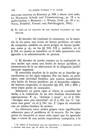 138 LA ACCIÓN PUNIBLE Y SU AUTOR
cuentran intentos en ENGISCH,p. 358, y ahora, ante todo,
en MAURACH,Schuld und Verantwortung., ps. 78 y SS.
(adhiriéndose a BINDING); V. TVEBER,Grdr., ps. 83 y SS.;
NIESE,Finalitit, Vorsatz und Fnhrlassigkeit, 1951) .
11. EL TIPO DE LO INJUSTO DE LOS DELITOS CULPOSOS EN PAR-
TICULAR.
1. El disvalor del resultado lo constituye, en la mayo-
ría de los casos, una lesión de bienes jurídicos; en casos
de excepción, también un mero peligro de bienes jurídi-
cos, como p. ej., en los S§ 316, 318 y, también, en el
163, en cuanto se considere en el falso juramento una
agresión a la administración de justicia.
2. El disvalor de acción consiste en la realización de
una acción que causa una lesión de bienes jurídicos, a
consecuencia de la no observancia de la diligencia jurídi-
camente impuesta.
El contenido finalista de la acción no se describe ge-
neralmente en los tipos culposos. Por eso basta, en prin-
cipio, toda actividad finalista, que acarrea causalmente
una lesión de bienes jurídicos; así el homicidio culposo,
las lesiones corporales, el incendio (SS 222, 230 y 209) y
otras (tipos puros de causación) .
Solamente en pocos tipos se limita la comisión del
hecho a la realización de un acto finalista determinado
expresamente. P. ej., "declarar y jurar", en el 163;
"inculpar ante una autoridad" en el 5 164, inc. 5; "eje-
cutar una pena" en el § 345, inc. Z1 (tipos de causación
con un núcleo finalista de acción) .
La diferencia entre ambos grupos tiene significación
solamente para el problema de la autoría. En los tipos
puros de causación es autor todo aquel que ha aportado
algo, a través de una acción imprudente cualquiera, a la
1 Se refiere al funcionario que por imprudencia o negligencia procede
a ejecutar una pena que no debía ser ejecutada.
 
