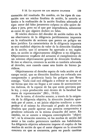 causación del resultado. En cambio, en los tipos de cau-
sación con un núcleo finalista de acción, la autoría se
limita a la realización de la acción finalista adecuada al
tipo: autor del falso juramento culposo es sólo quien de-
clara y jura, pero no el que por imprudencia, solamente
es causa de que alguien declare en falso.
El núcleo decisivo del disvalor de acción radica en la
no observancia de la diligencia jurídicamente impuesta
en la realización de acciones que ponen en peligro un
bien jurídico. La característica de la diligencia impuesta
es una cualidad objetiva de valor de la dirección finalista
de la acción, que el actuante ha aportado o no; según
esto, su acción es ob'etivamente diligknte o no diligente.
Objetivamente req&iere del actuante el cumplimiento de
un mínimo objetivamente general de dirección finalista.
Si éste se observa, entonces la acción es también adecuada
al derecho, aun cuando cause una lesión de bienes ju-
rídicos.
Objetivamente el derecho espera de toda acción en el
campo social, que su dirección finalista sea enfocada con
comprensión y prudencia hacia los peligros que lleva
consigo. "Cada cual está obligado a enfocar su actuar en
tal forma que éste no llegue a ser causa de acontecimien-
tos dañinos, de la especie de los que están previstos por
la ley, y cuya producción está dentro de la facultad hu-
mana de representación" (RG., 19-53).
Por lo tanto, el derecho somete, a través de la exigen-
cia de la diligencia objetiva, la dirección fi,nalista apor-
tada por el autor, a un juicio objetivo tendiente a com-
probar si el mismo ha obsewado el grado de dirección
finalista que puede aportar una persona comprensiva y
prudente colocada en la misma situación del autor. En
cambio, no se somete a ninguna contemplación "objeti-
va", ni la situación concreta, ni los medios de acción del
autor a los cuales pertenecen también sus habilidades.
La diligencia objetiva solamente impone el empleo de los
medios de acción de que el autor dispone en la situación
concreta en que se encuentra, pero no puede cambiar
 