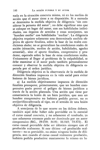 nada en la situación concreta misma, ni ei1 10s niedios de
acción que el autor tiene a su disposición. Si a menudo
se determina la medida objetiva de diligencia "sin con-
siderar la persona del autor", no debe significar esto que
se coloque en lugar del autor, con sus habilidades indivi-
duales, sus órganos de sentidos y cosas semejantes, un
"hombre medio" con habilidades "medias". La diligencia
objetiva requiere solamente una determinada medida ob-
jetiva de aporte finalista, sobre la base de las reales con-
diciones dadas; no se generalizan las condiciones reales de
acción (situación, medios de acción, habilidades, agudez
sensorial), sino el aporte finalista, comprensivo y pru-
dente, esperado sobre la base de estas condiciones reales.
Unicamente al llegar al problema de la culpabilidad, se
debe examinar si el autor pudo también personalmente
conocer y observar la medida objetiva de diligencia es-
perada por el orden jurídico.
Diligencia objetiva es la observancia de la medida de
dirección finalista impuesta en la vida social para evitar
lesiones de bienes jui-ídicos.
a) La medida objetivamente impuesta de dirección
finalista presupone, primeramente, que un hombre com-
prensivo pudo prever el peligro de bienes jurídicos a
través de la acción planeada. Una acción que tiene por
consecuencia la lesión de un bien jurídico, que aun un
hombre comprensivo no hubiera podido prever, no es
antijurídica-adecuada al tipo, en el sentido de una lesión
objetiva de diligencia.
A semejanza de lo que ocurre en los delitos dolosos,
también aquí debe haber sido previsible en lo esencial
el curso causal concreto, y no solamente el resultado, ya
que solamente entonces pudo ser dominado por un autor
comprensivo (RG., 29-219; 34-91; 56-343; 73-372). El
curso causal previsible debe ser idéntico siempre con el
producido realmente. Si este último -el producido real-
mente- no es previsible, no existe ninguna lesión de dili-
gencia, aun cuando el curso causal realmente producido,
hubiera podido producirse exactamente lo mismo en lu-
 