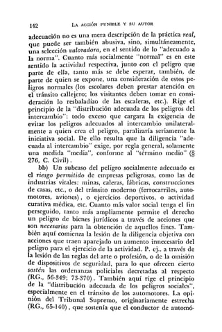 142 LA ACCIÓN PUNIBLE Y SU AUTOR
adecuación no es una mera descripción de la práctica real,
que puede ser también abusiva, sino, simultáneamente,
una selección valoradora, en el sentido de lo "adecuado a
la norma". Cuanto más socialmente "normal" es en este
sentido la actividad respectiva, junto con el peligro que
parte de ella, tanto más se debe esperar, también, de
parte de quien se expone, una consideración de estos pe-
ligros normales (los escolares deben prestar atención en
el tránsito callejero; los visitantes deben tomar en consi-
deración lo resbaladizo de las escaleras, etc.). Rige el
principio de la "distribución adecuada de los peligros del
intercambio": todo exceso que cargara la exigencia de
evitar los peligros adecuados al intercambio unilateral-
mente a quien crea el peligro, paralizaría seriamente la
iniciativa social. De ello resulta que la diligencia "ade-
cuada al intercambio" exige, por regla general, solamente
una medida "media", conforine al "término medio" (S
276, C. Civil) .
bb) Un subcaso del peligro socialmente adecuado es
el riesgo permitido de empresas peligrosas, como las de
industrias vitales: minas, caleras, fábricas, construcciones
de casas, etc., o del tránsito moderno (ferrocarriles, auto-
motores, aviones), o ejercicios deportivos, o actividad
curativa médica, etc. Cuanto más valor social tenga el fin
perseguido, tanto más ampliamente permite el derecho
un peligro de bienes jurídicos a través de acciones que
son necesarias para la obtención de aquellos fines. Tam-
bién aquí comienza la lesión de la diligencia objetiva con
acciones que traen aparejado un aumento innecesario del
peligro para el ejercicio de la actividad. P. ej., a través de
la lesión de las reglas del arte o profesión, o de la omisión
de dispositivos de seguridad, para lo que ofrecen cierto
sostén las ordenanzas policiales decretadas al respecto
(RG., 56-349; 73-370). 'También aquí rige el principio
de la "distribución adecuada de los peligros sociales",
especialmente en el tránsito de los automotores. La opi-
nión del Tribunal Supremo, originariamente estrecha
(RG., 65-140), que sostenía que el conductor de automó-
 