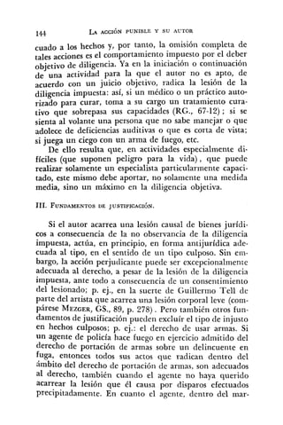cuado a los hechos y, por tanto, la omisión completa de
tales acciones es el comportamiento impuesto por el deber
objetivo de diligencia. Ya en la iniciación o continuación
de una actividad para la que el autor no es apto, de
acuerdo con un juicio objetivo, radica la lesión de la
diligencia impuesta: así, si un médico o un práctico auto-
rizado para curar, toma a su cargo un tratamiento cura-
tivo que sobrepasa sus capacidades (RG., 67-12); si se
sienta al volante una persona que no sabe manejar o que
adolece de deficiencias auditivas o que es corta de vista;
si juega un ciego con un arma de fuego, etc.
De ello resulta que, en actividades especialmente di-
fíciles (que suponen peligro para la vida), que puede
realizar solamente un especialista particularmente capaci-
tado, este mismo debe aportar, no solamente una medida
media, sino un máximo en la diligencia objetiva.
Si el autor acarrea una lesión causal de bienes jurídi-
cos a consecuencia de la no observancia de la diligencia
impuesta, actúa, en principio, en forma antijurídica ade-
cuada al tipo, en el sentido de un tipo culposo. Sin em-
bargo, la acción perjudicante puede ser excepcionalmente
adecuada al derecho, a pesar de la lesión de la diligencia
impuesta, ante todo a consecuencia de un consentimiento
del lesionado; p. ej., en la suerte de Guiller~noTe11 de
parte del artista que acarrea una lesión corporal leve (com-
párese MEZGER,GS., 89, p. 278). Pero también otros fun-
damentos de justificación pueden excluír el tipo de injusto
en hechos culposos; p. ej.: el derecho de usar armas. Si
un agente de policía hace fuego en ejercicio admitido del
derecho de portación de armas sobre un delincuente en
fuga, entonces todos sus actos que radican dentro del
ámbito del derecho de portación de armas, son adecuados
al derecho, también cuando el agente no haya querido
acarrear la lesión que él causa por disparos efectuados
precipitadamente. En cuanto el agente, dentro del mar-
 