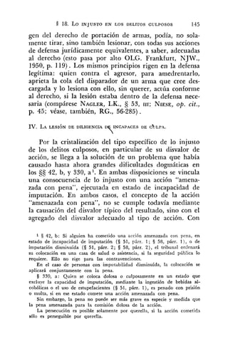 gen del dereclio de portación de armas, podía, no sola-
mente tirar, sino también lesionar, con todas sus acciones
de defensa jurídicamente equivalentes, a saber, adecuadas
al derecho (esto pasa por alto OLG. Frankfurt, NJW.,
1950, p. 119). Los mismos principios rigen en la defensa
legítima: quien contra el agresor, para amedrentarlo,
aprieta la cola del disparador de un arma que cree des-
cargada y lo lesiona con ello, sin querer, actúa conforme
al derecho, si la lesión estaba dentro de la defensa nece-
saria (compárese NAGLER,LK., 53, 111; NIESE,op. cit.,
p. 45; véase, también, RG., 56-285).
IV. LALESIÓN DE DILIGENCIA INCAPACES DE C ~ L P A .
T
Por la cristalización del tipo específico de lo injusto
de los delitos culposos, en particular de su disvalor de
acción, se llega a la solución de un problema que había
causado hasta ahora grandes dificultades dogmáticas en
los 42, b, y 330, al. En ambas disposiciones se vincula
una consecuencia de lo injusto con una acción "amena-
zada con pena", ejecutada en estado de incapacidad de
imputación. En ambos casos, el concepto de la acción
"amenazada con pena", no se cumple todavía mediante
la causación del disvalor típico del resultado, sino con el
agregado del clisvalor adecuado al tipo de acción. Con
1 42, b: Si alguien ha cometido una acción amenazada con pena, en
estado de incapacidad de imputación (8 51, párr. 1; 3 58, párr. l ) , o de
imputación disminuída (3 51, párr. 2; 3 53, párr. 2 ) , el tribunal orclenará
su colocación en una casa de salud o asistencia, si la seguridad púb!ica lo
requiere. Ello no rige para las contravenciones.
En el caso de personas con imputabilidad disminuída, la colocación se
aplicará conjuntamente con la pena.
8 330, a: Quien se coloca dolosa o culposamente en un estado que
excluye la capacidad de imputación, mediante la ingestión de bebidas al-
cohólicas o el uso de estupefacientes (§ 51, párr. l ) , es penado con prisión
o multa, si en ese estado comete una acción amenazada con pena.
Sin embargo, la pena no puede ser más grave en especie y medida que
la pena amenazada para la comisión dolosa de la acción.
La persecución es posible solamente por querella, si la acción cometida
sólo es perseguible por querella.
 