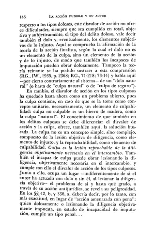 respecto a 10s tipos dolosos, este disvalor de acción no ofre-
ce dificultades, siempre que sea cumplido en total, obje-
tiva y subjetivamente, el tipo del delito doloso, vale decir
también el dolo y, eventualmente, los elementos subjeti-
vos de lo injusto. Aquí se comprueba la afirmación de la
teoría de la acción finalista, según la cual el dolo no es
un elemento de la culpa, sino un elemento de la acción
y de lo injusto, de modo que también los incapaces de
imputación pueden obrar dolosamente, Tampoco la teo-
ría reinante se ha podido sustraer a esta comprensión
(RG.,IW., 1935,p. 2368; RG., 71-218; 73-14) y habla aquí
-por cierto contrariamente al sistema- de un "dolo natu-
ral" (o hasta de "culpa natural" o de "culpa de seguro").
En cambio, el disvalor de acción en los tipos culposos
ha quedado hasta ahora como un problema abierto, pues
la culpa contiene, en caso de que se la tome como con-
cepto unitario, necesariamente, un elemento de culpabi-
lidad: culpa no culpable es un hierro de madera, como
la culpa "natural". El conocimiento de que también en
los delitos culposos se debe diferenciar el disvalor de
acción y la culpa, ofrece, también aquí, la solución bus-
cada. La culpa no es un concepto simple, sino complejo,
compuesto de la lesión objetiva de diligencia, como ele-
mento de injusto, y la reprochabilidad, como elemento de
culpabilidad. Czrlpa es la lesión reprochable de la dili-
gencia objetivamente necesaria en el intercambio. Tam-
bién el incapaz de culpa puede obrar lesionando la di-
ligencia, objetivamente necesaria en el intercambio, y
cumple con ello el disvalor de acción de los tipos culposos.
Junto a ello, ocupa un lugar -indiferentemente de si el
autor ha actuado con dolo o sin él, al lesionar la diligen-
cia objetiva- el problema de si y hasta qué grado, a
través de su acción antijurídica, se revela su peligrosidad.
En 10s 3s 42, b, y 330, a, debería decir, por lo tanto, con
más exactitud, en lugar de "acción amenazada con pena":
quien dolosamente o lesionando la diligencia objetiva-
mente impuesta, en estado de incapacidad de imputa-
ción, cumple un tipo penal. , .
 