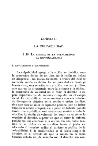 LA CULPABILIDAD
1. ANTIJURICIDAD Y CULPABILIDAD.
La culpabilidad agrega a la acción antijurídica -sea
la concreción dolosa de un tipo, sea la lesión no dolosa
-de diligencia- un nuevo elemento, a través del cual se
convierte recién en delito. La antijuricidad es, como ya
hemos visto, una relación entre acción y orden jurídico,
que expresa la divergencia entre la primera y la última:
la concreción de voluntad no es como el derecho lo es-
pera objetivamente de acciones cumplidas en el campo
social. La culpabilidad no se conforma con esa relación
de divergencia objetiva entre acción y orden jurídico,
sino que hace al autor el reproche personal por no haber
omitido la acción antijuridica, a pesar de haberla podido
omitir. La culpabilidad contiene en este sentido una doble
relación: la acción de voluntad del autor no es corno lo
requiere el derecho, a pesar de que el autor la hubiera
podido realizar conforme a la norma. En esta doble rela-
ción del no deber ser antijurídico, frente al poder ser
adecuado al derecho, radica el carácter específico de la
culpabilidad. Si la antijuricidad es el juicio simple de
disvalor, en el sentido de que la acción no es como
hubiera debido ser, de acuerdo con el derecho sin con-
 