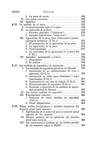 3 . La pena de multa ........................
11. Las penas accesorias .........................
...................................111 Apéndice
...........................S 30. La medida de la pena
1. La determinación legal de la pena ..............
11. La aplicación de la pena ......................
............1 Factores generales ("objetivos")
..........2 Factores individuales ("subjetivos")
111. Agravación de la pena para delincuentes consue-
tudinarios peligrosos (O 20, a ) ................
1. El presupuesto de la agravación de la pena ..
.................2. La agravación de la pena
3 . Particularidades .........................
4 . La naturaleza de la agravación de la pena del
8 20, a .................................
..............IV. Apéndice : prescripción e indulto
. . . . . . . . . . . . . . . . . . . . . . . . . . . . . .1 Prescripción
. ...............................2 El indulto
O 31. Las medidas de seguridad y de corrección ............
1. Las medidas de seguridad privativas de libertad ..
1. Internación en un establecimiento de cura y
asistencia (O 42, b) .......................
2. Internación en asilos para bebedores y para
toxicómanos (O 42, c) .....................
3 . Internación en una casa de trabajo (3 42, d) ..
4. El internamiento de seguridad (3 42, e) ......
5. Duración y ejecución de las medidas de seguri-
dad privativas de libertad ..................
11. Las demás medidas de seguridad .............
111. Prescripciones comunes ......................
1. Concurso de varias medidas de seguridad
(O 42, n) ................................
2. Otras disposiciones .......................
8 32. Penas, medios disciplinarios y medidas educativas del
derecho penal para menor~s......................
1. Significación de la pubertad para la posición penal
especial de los menores .....................
11. Alcance personal de la aplicación del derecho
penal para menores ..........................
111. Las consecuencias jurídicas de los hechos penales
de los menores, según el RJGG..............
 