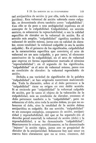 tad antijurídica de acción (y por ella, toda la acción anti-
jurídica). Esta voluntad de acción valorada como culpa-
ble, es denominada ahora también coino "culpabilidad".
Con ello se da paso a una ambigüedad equívoca en el
concepto de la culpabilidad. Culpabilidad, en sentido
estricto, es solamente la reproclzabilidad, o sea la calidad
específica de disvalor en la voluntad de acción. En el
sentido más amplio, "culpabilidad" significa también la
voluntad de acción misma, junto con su calidad de disva-
lor, como totalidad: la voluntad culpable (o sea la acción
culpable) . En el primero de los significados, culpabilidad
es la característica específica que convierte el acto de
l
voluntad en un acto culpable, y por tanto, el elemento
constitutivo de la culpabilidad, en el acto de voluntad
que expresa en forma especialmente marcada el término
"reprochabilidad"; en el segundo de los significados,
"culpabilidad" es el acto de voluntad mismo, junto con
su condición de disvalor: la voluntad reprochable de
accióil.
Debido. a esa variedad de significados de la palabra
"'culpabilidad", se han originado numerosos malentendi-
dos. Toda la discusión, sobre si el dolo pertenece a la
"culpabilidad" tiene su origen en este doble sentido.
Si se entiende por "culpabilidad" la voluntad culpable
de acción, por lo tanto el objeto de la valoración de la
culpabilidad, más su condición de disvalor, entonces el
dolo pertenece también a la "culpabilidad", pero no
solamente el dolo, sino toda la acción dolosa, ya que no so-
lamente el dolo, sino la totalidad de la acción dolosa
antijurídica es culpable. En ese sentido, "culpabilidad"
es un concepto complejo, compuesto cle acción, antijuri-
cidad y reprochabilidad, del que se ha separado (en el
derecho penal material) la voluntad de acción (dolo) y la
reprochabilidad, y se ha denominado "culpabilidad".
Exactamente lo mismo, metódicamente, se ha denominado
"injusto" la acción típica, junto con su propiedad de
disvalor de la antijuricidad. Solamente hay que tener en
cuenta bien claramente que no se trata, entonces, del
 