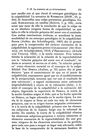 mer escollo con el que chocó el concepto psicológico de
la culpabilidad. La tentativa de RADBRUCH(ZStW., 24, p.
344) de desarrollar una culpa puramente psicológica, ha-
casó. KOHLRAUSCH,en cambio (Reform, 1, p. 194), creía
tener que sacar de ello la conclusión de que la culpa rio
es en absoluto ninguna forma de culpabilidad, ya que
falta en ella la relación psíquica del autor con el resultado.
Con ambas conclusiones erróneas, se manifestó la insos-
tenibilidad de un concepto psicológico de la culpabilidad.
FRANK(Aufbau des Schuldbegriffs, 1907) dio el primer
paso para la comprensión del carácter normativo de la
culpabilidad; le siguieron pronto GOLDSCHMIDT(Der Nots-
tand, ein Schuldproblem, 1913) ~'FREUDENTHAL(Schuld
zind Vorwurf, 1922), y la teoría reinante. Pero todavía
faltaba la aclaración de la relación de la reprochabilidad
con la "relación psíquica del autor con el resultado", to-
davía se arrastró, al menos en el dolo, "la relación psíqui-
ca" como elemento esencial en el concepto de la culpa-
bilidad. Fue DOHNA(Aufbau, p. 32) quien dio el paso
decisivo "para el conocimiento de que en el juicio de
culpabilidad, exactamente igual que en el establecimiento
de la antijuricidad, tenemos que ver con el resultado de
una valoración", y separó nítidamente entre valoración
(reprochabilidad) y objeto de la valoración (dolo), y li-
mitó el concepto de la culpabilidad a la valoración del
objeto. Siguiendo la sugerencia de DOHNA,la teoría de
la acción finalista asigna al dolo, que se ha hecho apátrida
en DOHNA,SU lugar adecuado en la acción típica. La teo-
ría de lo injusto se llena así cada vez más, de elementos
psíquicos, que en su origen fueron asignados erróneamen-
te a la teoría de la culpabilidad: primero con los elemen-
tos subjetivos de lo injusto, luego con la voluntad de
acción. En cambio, la teoría de la culpabilidad elimina
los elementos subjetivos-psíquicos y retiene solamente el
elemento normativo de la reprochabilidad. En este pro-
ceso, ninguno de los elementos anteriores se ha perdido,
pero cada uno pasa a ocupar su lugar más adecuado, sobre
la base de la comprensión de la estructura finalista de
 