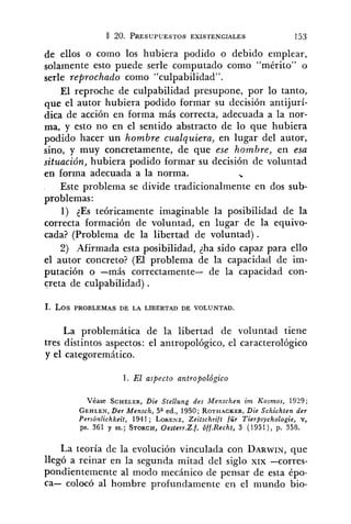 de ellos o como los hubiera podido o debido emplear,
solamente esto puede serle computado como "mérito" o
serle reprochado como "culpabilidad".
El reproche de culpabilidad presupone, por lo tanto,
que el autor hubiera podido formar su decisión antijurí-
dica de acción en forma más correcta, adecuada a la nor-
ma, y esto no en el sentido abstracto de lo que hubiera
podido hacer un hombre cualquiera, en lugar del autor,
sino, y muy concretamente, de que ese hombre, en esa
situación, hubiera podido formar su decisión de voluntad
en forma adecuada a la norma. %
Este problema se divide tradicionalmente en dos sub-
problemas :
1) 2Es teóricamente imaginable la posibilidad de la
correcta formación de voluntad, en lugar de la equivo-
cada? (Problema de la libertad de voluntad).
2) Afirmada esta posibilidad, <hasido capaz para ello
el autor concreto? (El problema de la capacidad de im-
putación o -más correctamente- de la capacidad con-
creta de culpabilidad) .
1. LOSPROBLEMAS DE LA LIBERTAD DE VOLUNTAD.
La problemática de la libertad de voluntad tiene
tres distintos aspectos: el antropológico, el caracterológico
y el categoremático.
l . El aspecto antropológico
Véase SCHELER,Die Stellung des Menschen i m Kosmos, 1929;
GEHLEN,Der Mensch, 5* ed., 1950; ROTHACKER,Die Schichten der
Personlichkeit, 1941; LORENZ,Zeitschrift für Tier@sychologie, v,
ps. 361 y SS.; STORCH,0esterr.Z.f. Cff.Recht, 3 (1951), p. 358.
La teoría de la evolución vinculada con DARWIN,que
llegó a reinar en la segunda mitad del siglo XIX -corres-
pondientemente al modo mecánico de pensar de esta épo-
ca- colocó al hombre profundamente en el mundo bio-
 