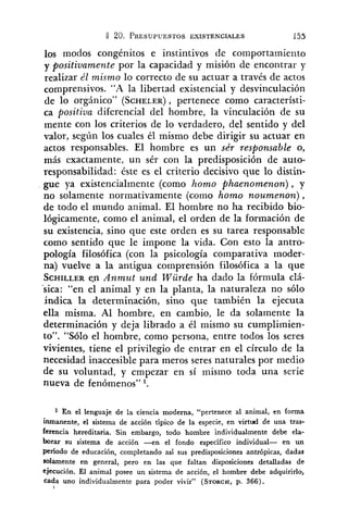 los modos congénitos e instintivos de comportamie~ito
y positivamente por la capacidad y misión de encontrar y
realizar él mismo lo correcto de su actuar a través de actos
comprensivos. "A la libertad existencia1 y desvinculación
de lo orgánico" (SCHELER), pertenece como característi-
ca positiua diferencial del hombre, la vinculación de su
mente con los criterios de lo verdadero, del sentido y del
valor, según los cuales él mismo debe dirigir su actuar en
actos responsables. El hombre es un sér responsable o,
más exactamente, un sér con la predisposición de auto-
responsabilidad: éste es el criterio decisivo que lo distin-
gue ya existencialmente (como homo phaenomenon), y
no solamente normativamente (como homo noumenon),
de todo el mundo animal. El hombre no ha recibido bio-
lógicamente, como el animal, el orden de la formación de
su existencia, sino que este orden es su tarea responsable
como sentido que le impone la vida. Con esto la antro-
pología filosófica (con la psicología comparativa moder-
na) vuelve a la antigua comprensión filosófica a la que
SCHILLERe.n Anmut und Würde ha dado la fórmula clá-
- .
sica: "en el animal y en la planta, la naturaleza no sólo
indica la determinación, sino que también la ejecuta
ella misma. Al hombre, en cambio, le da solamente la
determinación y deja librado a él mismo su cumplimien-
LO". "Sólo el hombre, como persona, entre todos los seres
vivientes, tiene el privilegio de entrar en el círculo de la
necesidad inaccesible para meros seres naturales por medio
de su voluntad, y empezar en sí mismo toda una serie
nueva de fenómenos" l.
En el lenguaje de la ciencia moderna, "pertenece al animal, en forma
inmanente, el sistema de acción típico de la especie, en virtud de una tras-
ferencia hereditaria. Sin embargo, todo hombre individualmente debe ela-
borar su sistema de acción --en el fondo específico individual- en un
período de educación, completando así sus predisposiciones antrópicas, dadas
solamente en general, pero en las que faltan disposiciones detalladas de
ejecución. El animal posee un sistema de acción, el hombre debe adquirirlo,
cada uno individualmente para poder vivir" (STORCH,p. 366).
 