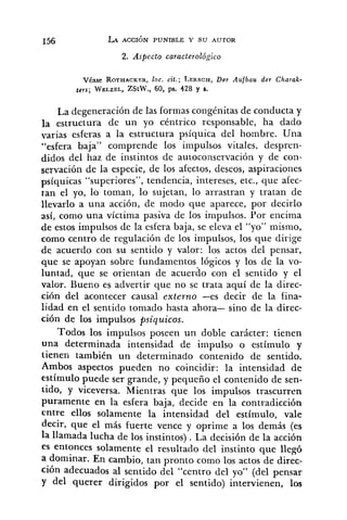 2. Aspecto caracterológico
Véase ROTHACKER,loc. cit.; LERSCH,Der Aufbau der Charak-
ters; WELZEL,ZStW., 60, ps. 428 y S.
La degeneración de las formas congénitas de conducta y
la estructura de un yo céntrico responsable, ha dado
varias esferas a la estructura psíquica del hombre. Una
"esfera baja" comprende los impulsos vitales, despren-
didos del haz de instintos de autoconservació~iy de con-
servación de la especie, de los afectos, deseos, aspiraciories
psíquicas "superiores", tendencia, intereses, etc., que afec-
tan el yo, lo toman, lo sujetan, lo arrastran y tratan de
llevarlo a una acción, de modo que aparece, por decirlo
así, como una víctima pasiva de los impulsos. Por encima
de estos impulsos de la esfera baja, se eleva el "YO" mismo,
como centro de regulación de los impulsos, los que dirige
de acuerdo con su sentido y valor: los actos del pensar,
que se apoyan sobre fundamentos lógicos y los de la vo-
luntad, que se orientan de acuerdo con el sentido y el
valor. Bueno es advertir que no se trata aquí de la direc-
ción del acontecer causal externo -es decir de la fina-
lidad en el sentido tomado hasta ahora- sino de la direc-
ción de los impulsos psiquicos.
Todos los impulsos poseen un doble carácter: tienen
una determinada intensidad de impulso o estímulo y
tienen también un determinado contenido de sentido.
Ambos aspectos pueden no coincidir: la intensidad de
estímulo puede ser grande, y pequeño el contenido de sen-
tido, y viceversa. Mientras que los impulsos trascurren
puramente en la esfera baja, decide en la contradicción
entre ellos solamente la intensidad del estímulo, vale
decir, que el más fuerte vence y oprime a los demás (es
la llamada lucha de los instintos) . La decisión de la acción
es entonces solamente el resultado del instinto que llegó
a dominar. En cambio, tan pronto como los actos de direc-
ción adecuados al sentido del "centro del yo" (del pensar
y del querer dirigidos por el sentido) intervienen, los
 