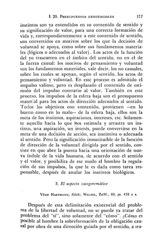 instintos son ya entendidos en su contenido de sentido y
su significación de valor, para una correcta formación de
vida y, correspondientemence a este contenido de sentido,
son convertidos en motivos sobre los que la decisión de
voluntad se apoya, como sobre sus fundamentos materia-
!es (lógicos o adecuados al valor) . Los actos de la función
del yo trascurren en el ámbito del sentido, no en el de
la fuerza causal: los motivos de pensamiento y voluntad
son los fundamentos materiales, vale decir, los no causales,
sobre los cuales se apoyan, según el sentido, los actos de
pensamiento y voluntad. En este proceso es admitido el
iinpulso valioso, pero es desplazado el contenido de estí-
.mulo del impulso contrario al valor. También en este
proceso, los impulsos de la esfera baja son el presupuesto
inaterial para los actos de dirección adecuados al sentido.
Todos los objetivos con contenido, provienen -en lo
bueno como en lo malo- de la esfera baja, ellos son la
meta de los instintos, aspiraciones, intereses, etc. Solamen-
te aquello hacia lo que kos estimula y arrastra un ins-
tinto, una aspiración, un interés, puede convertirse en la
meta-de una decisión de acción, sea instintiva o adecuada
al sentido. Pero la significación insustituíble de la función
de dirección de la voluntad dirigida por el sentido, con-
siste en que abre la puerta hacia una orientación de nue-
va índole de la vida humana, de acuerdo con el sentido
y el valor, y posibilita de ese modo al hombre la regula-
ción de sus impulsos, la que le es dada como tarea res-
ponsable, después de anular los instintos biológicos.
3. El aspecto categoremático
Véase HARTMANN,Ethik; WELZEL,ZstW., 60, ps. 428 y s.
Después de esta delimitación existencia1 del proble-
ma de la libertad de voluntad, no se puede ya tratar del
problema del "sí", sino solamente del "cómo". 2Cómo es
posible al hombre la sobreformación de la obligación cau-
sal por obra de una dirección guiada por el sentido, a tra-
 