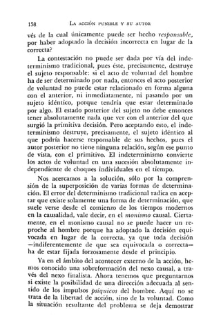 7éS de la cual únicamente puede ser hecho i-esponsable,
por haber adoptado la decisión incorrecta en lugar de la
correcta?
La contestación no puede ser dada por vía del inde-
terminismo tradicional, pues éste, precisamente, destruye
el sujeto responsable: si el acto de voluntad del hombre
ha de ser determinado por nada, entonces el acto posterior
de voluntad no puede estar relacionado en forma alguna
con el anterior, ni inmediatamente, ni pasando por un
sujeto idéntico, porque tendría que estar determinado
por algo. El estado posterior del sujeto no debe entonces
tener absolutamente nada que ver con el anterior del que
surgió la primitiva decisión. Pero aceptando esto, el inde-
terminismo destruye, precisaniente, el sujeto idéntico al
que podría hacerse responsable de sus hechos, pues el
autor posterior no tiene ninguna relación, segíin ese punto
de vista, con el primitivo. El indeterminismo convierte
los actos de voluntad en una sucesión absolutamente in-
dependiente de choques individuales en el tiempo.
Nos acercamos a la solución, sólo por la compren-
sión de la superposición de varias formas de determina-
ción. El error del determinismo tradicional radica en acep-
tar que existe solamente una forma de determinación, que
suele verse desde el comienzo de los tiempos modernos
en la causalidad, vale decir, en el monismo causal. Cierta-
mente, en el znonismo causal no se puede hacer un re-
proche al hombre porque ha adoptado la decisión equi-
vocada en lugar de la correcta, ya que toda decisión
-indiferentemente de que sea equivocada o correcta-
ha de estar fijada forzosamente desde el principio.
Ya en el ámbito del acontecer externo de la acción, he-
mos conocido una sobreformación del nexo causal, a tra-
vés del nexo finalista. Ahora tenemos que preguntarnos
si existe la posibilidad de una dirección adecuada al sen-
tido de los impulsos psiqz~icosdel hombre. Aquí no se
trata de la libertad de acción, sino de la voluntad. Como
la situación resultante del problema se deja demostrar
 