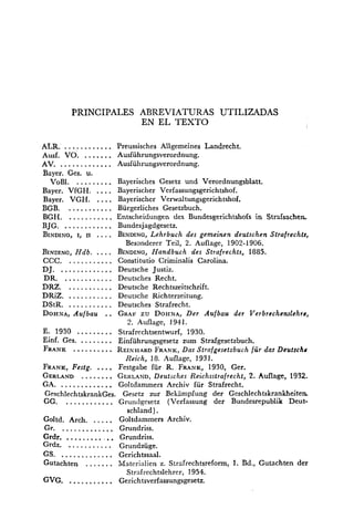 PRINCIPALES ABREVIATURAS UTILIZADAS
EN EL TEXTO
ALR. ............ Preussisches Allgemeines Landrecht.
.......Ausf. VO. Ausführungsverordnung.
.............AV. Ausführungsverordnung.
Bayer. Ges. u.
VoBI. ......... Bayerisches Gesetz und Verordnungsblatt.
....Bayer. VfGH. Bayerischer Verfassungsgerichtshof.
Bayer. VGH. .... Bayerischer Verwaltungsgerichtshof.
BGB. ........... Bürgerliches Gesetzbuch.
BGH. ........... Entscheidungen des Bundesgerichtshofs in Strafsachen
BJG. ............ Bundesjagdgesetz.
BINDINC,I, n .... BINDING,Lehrbuch des gemeinen deutschen Strafrechts,
Besonderer Teil, 2. Auflage, 1902-1906.
BINDING,Ndb. .... BINDING,Handbuch des Strafrechts, 1885.
CCC. ........... Constitutio Criminalis Carolina.
DJ. ............. Deutsche Justiz.
DR. ............ Deutsches Recht.
DRZ. ........... Deutsche Rechtszeitschrift.
DRiZ. ........... Deutsche Richterzeitung.
DStR. ........... Deutsches Strafrecht.
DOHNA,Aufbau .. GRAFzu DOHNA,Der Aufbau der Verbrechenslehre,
2. Auflage, 1941.
E. 1930 ......... Strafrechtsentwurf, 1930.
Einf. Ges. ........ Einführungsgesetz zum Strafgesetzbuch.
FRANK .......... REINI~ARDFR.~NK,Das Strafgesetrbuch für das Deutschs
Reich, 18. Auflage, 1931.
FRANK,Festg. .... Festgabe für R. FRANK,1930, Ger.
GERLAND........ GERLAND,Deutsches Reichsstrafrecht, 2. Auflage, 1932.
GA. ............. Goltdammers Archiv für Strafrecht.
GrschlechtskrankGes. Gesetz zur Bekampfung der Geschlechtskrankheiten
GG. ............ Gruriclgesetz (Verfassung der Bundesrepublik Deut-
schland ) .
.....Goltd. Arch. Goltdammers Archiv.
Gr. ............. Gmndriss.
Grdr. ...........Grundriss.
Grdz. ........... Grundzüge.
GS. ............. Gerichtssaal.
Gutachten ....... idaterialien z. Strafrechtsreform, 1. Bd., Gutachten der
Strafrechtslehrer, 1954.
GVG. ........... Gerichtsverfassungsgesetz.
 