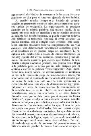 con especial claridad en la estructura de los actos de coiio-
ciniieilt~,se cita para el caso un ejemplo de ese ámbito.
Al escribir mucho tiempo o al hacerlo sin concen-
tración, se presentan, como se sabe, frecuentemente, erro-
res típicos de ortografía. La eq~~ivocaciónse produce
siempre en la misma palabra, del mismo modo. Si se
presta un poco más de atención y no se escribe entonces
la palabra tan niecánican~ente,se puede observar todavía
con claridad la tendencia psíquica al error antiguo. La
pluma empieza con el antiguo trazo erróneo. Este acon-
tecer erróneo trascurre todavía completamente en vías
causales: una determinada viilculación asociativa produ-
ce el resultado en el proceso ciego del acontecer. El re-
sultado está establecido a través de causas anteriores. Si
me doy cuenta del error, continúo escribiendo y nie do-
mino; entonces observo, por cierto, que todavía la ten-
dencia antigua asociativa persiste, tan pronto como llego
a la palabra, pero la venzo por un acto dirigido por el
sentido y escribo la palabra "correctamente". Aquí inter-
viene una nueva forma de determinación: el resultado
ya no es la resultante ciega de vinculaciones asociativas
anteriores, sino el contenido intencionado del sentido; por
lo tanto, la meta que está ante la vista determina la
ejecución del acto. Esta clase de determinación rige gene-
ralmente en actos de conocimiento: la coinprensión de
la relación interna de un objeto no es el resultado de
vinculaciones asociativas anteriores o de otros factores
causales, sino que se determina por sí misma, en forma
"vidente", según el objeto que está ante la vista. Los ele-
mentos del objeto y sus relaciones materiales son los fun-
damentos de conocimiento sobre los que el acto de pen-
sar apoya sus pasos individuales. No son causas ciegas,
como en las vinculaciones asociativas, las que determinan
10s pasos del pensar, sino que se determinan por sí mismos,
de acuerdo con la lógica, segíín el contenido material de
los hechos que en el momento se tienen delante. Por eso,
el modo de ejecución de los actos del pensar muestra lo
más claramente posible la forma fundamental de ejecu-
 