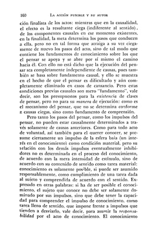 ción finalista tle los actos: mientras que en la causalidad,
el efecto es la resultante ciega (indiferente al sentido),
de los coinponentes causales en ese moniento existentes,
e n la finalidad, la meta determina los pasos que conducen
a ella, pero no en tal forma que atraiga a su vez ciega-
mente de nuevo los pasos del acto, sino de tal modo que
contiene los fundamentos de conocimiento sobre los que
el pensar se apoya y se abre por sí mismo el camino
hacia él. Con ello no está dicho que la ejecución del pen-
sar sea completamente independiente de causas, pues tam-
bién se basa sobre fundamento causal, y ello se muestra
cn el hecho de que el pensar es dificultado y aún com-
pletamente eliminado en casos de cansancio. Pero estas
condiciones previas causales son mero "fundamento", vale
decir, son los presupuestos para la existencia de clases
tie pensar, pero no para su manera de ejecución: como es
el mecanismo del pensar, que no se determina coqforme
2 causas ciegas, sino como fundamento de comprensión.
Pero tanto los pasos del pensar, como los impulsos del
pensar, no pueden estar causalmente determinados a tra-
vés solamente de causas anteriores. Como para todo acto
de voluntad, así también para el querer conocer, se pre-
sume ciertamente un impulso de la esfera baia (un inte-
rés en el conocimiento) corno condición material, pero su
ielación con los demás impulsos eventualmente inhibi-
dores no es determinada en el proceso del conocimiento,
de acuerdo con la mera intensidad de estímulo, sino de
acuerdo con su contenido de sentido como tarea material:
conocimiento es solamente posible, si puede ser asumido
responsablemente, como cumplimiento de una tarea dada
al suieto y comprendida de acuerdo con el sentido. Ex-
presado en otras palabras: si ha de ser posible el conoci-
miento, el sujeto que conoce no debe ser solamente do-
minado por sus impulsos, sino que debe tener la capaci-
dad para comprender el impulso de conocimiento, como
tarea llena de sentido, que impone frente a impulsos que
tienden a desviarlo, vale decir, para asumir la rpsfionsn-
bilidad por el acto de conocimiento. El conocimiento
 