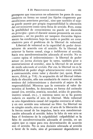presupone que trascurren no solamente los pasos de cono-
cimiento en forma no causal (no fijados ciesamente por
condiciones anteriores previas) , sino que también el suje-
to puede asumir por propia responsabilidad la obtención
del corocimiento como tarea llena de sentido. Pero, como
]a posibilidad de conocimiento no puede ser discutida
fn principio -pues el discutir mismo presumiría un cono-
cimiento-, así no pueden ser tampoco discutidas lógica-
mente las condiciones bajo las cuales es posible un cono-
cimiento para el problema de la libertad de voluntad.
Libertad de voluntad es la capacidad de podes deter-
minarse de acuerdo con el sentido. Es la libertad de
orientar la fuerza causal, ciega e indiferente al sentido,
hacia una autodeterminación adecuada al sentido. No es
-como opina el indeterminismo- la libertad de poder
actuar en forma distinta (por lo tanto, también peor o
contrariamente al sentido), sino la libertad de un actuar
de modo adecuado al sentido. Por eso, la libertad no es la
posibilidad de poder elegir arbitrariamente entre sentido
y contrasentido, entre valor y disvalor (así, quizá, HART-
I.IANN, Ethik, p. 714) ; la aceptación de tal libertad infun-
dada de elección, sólo nos conduciría de nuevo al camino
erróneo del indeterminismo y destruiría al sujeto de la
responsabilidad. Mientras que lo contrario al valor de-
termina al hombre, lo determina en forma del estímulo
causal (ira, envidia, avaricia, necedad, avidez de posesión,
instinto sexual, etc.) , y mientras tanto no se ha puesto
todavía en marcha el acto de libertad. Mala voluntad
es una dependencia causal del impulso contrario al valor,
y en este sentido una voluntad no libre. La libertad no
es ningún estado, sino un acto: el acto de la liberación de
la fuerza causal de los impulsos, hacia una autodetermi-
rlación adecuada al sentido. Sobre la falta de este acto se
basa el fenómeno de la culpabilidad: culpabilidad es la
falta de autodeterminación adecuada al sentido, en un
sujeto que es capaz para esta determinación de acuerdo
con el sentido. No es una decisión adecuada al sentido
a favor de lo malo, sino el permanecer dependiente y
 