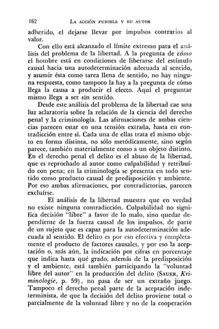 adherido, el dejarse llevar por impulsos contrarios al
valor.
Con ello está alcanzado el límite extremo para el an5-
lisis del problema de la libertad. A la pregunta de cómo
el hombre está en condiciones de liberarse del estímulo
causal hacia una autodeterminación adecuada al sentido,
y asumir ésta como tarea llena de sentido, no hay ningu-
na respuesta, como tampoco la hay a la pregunta de cómo
llega la causa a producir el efecto. Aquí el preguntar
mismo llega a ser sin sentido.
Desde este análisis del problema de la libertad cae una
luz aclaratoria sobre la relación de la ciencia del derecho
penal y la criminología. Las afirmaciones de ambas cien-
cias parecen estar en una tensión extraña, hasta en con-
tradicción entre sí. Cada una de ellas trata el mismo obje-
to en forma distinta, no sólo metódicamente, sino según
parece, también materialmente como a un objeto distinto.
En el derecho penal el delito es el abuso de la libertad,
que es reprochado al autor como culpabilidad y retribuí-
do con pena; en la criminología se presenta en todo sen-
tido como producto causal de predisposición y ambiente.
Por eso ambas afirmaciones, por contradictorias, parecen
excluirse.
El análisis de la libertad muestra que en verdad
no existe ninguna contradicción. Culpabilidad no signi-
fica decisión "libre" a favor de lo malo, sino quedar de-
pendiente de la fuerza causal de los impulsos, de parte
de un sujeto que es capaz para la autodeterminación ade-
cuada al sentido. El delito es por eso efectiva y cornpleta-
mente el producto de factores causales, y por eso la acep-
tación o, más aún, la indicación por cifras en porcentaje
que indica hasta qué grado, además de la predisposición
y el ambiente, está también participando la "voluntad
libre del autor" en la producción del delito (SAUER,Kri-
minologie, p. 59), no pasa de ser un extraño juego.
Tampoco el derecho penal parte de la aceptación inde-
terminista, de que la decisión del delito proviene total o
parcialmente de la voluntad libre y no de la cooperación
 