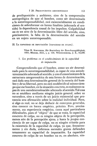 de predisposición y ambiente, sino de la comprensión
antropológica de que el hombre, como sér determinado
a la autorresponsabilidad, está existencialmente en condi-
ciones de sobreformar en forma finalista (adecuada al sen-
tido) la dependencia causal de los impulsos. Culpabilidad
no es un acto de la determinación libre del sentido, sino,
precisamente, la falta de la determinación del sentido
en un sujeto autorresponsable.
Véase K. S C H N E ~ E R ,Die Beurteilung der Zurechnungsfühigkeit,
1953; MEZDER,KLb., 1, p. 128; WURTENBERGER,J. Z., 54,209.
1 . Los problemas en el establecimiento de la capacidad
de imputación
Comprendiendo que el hombre, como un sér deternii-
nado para la autorresponsabilidad, es capaz de una autode-
terminación adecuada al sentido, y con el conocimiento de la
estructura categoremática de esta forma de determinación,
está dada una.determinación general de la esencia del hom-
bre y de-sulibertad, pero no está establecidoal mismo tiem-
po que esehombre, en la situación concreta, esrealmente ca-
paz de una autodeterm'inación adecuada al sentido.Ta1cosa
no se establece mediante ningún juicio general, sobre su
naturaleza, sino a través de un juicio existencia1 que pro-
nuncia una afirmación sobre la realidad individual. Pero,
si algo es real, no se deja deducir de conceptos generales,
sino conocer en forma empírica, práctica. Pero, precisa-
mente, esa experiencia empírica, causa aquí particulares
dificultades, pues el "objeto" de que se trata, la capacidad
concreta de-culpa,no es ningún objeto de la percepción,
menos aún de la percepción ajena, y hasta la propia con-
ciencia de ser capaz de culpa, no es ningí~ncriterio para
la existencia de la capacidad de culpa, ya que, frecuente-
mente y sin duda, enfermos mentales graves defienden
tenazmente su capacidad de imputación. La capacidad
concreta de culpa de un hombre no es, en absoluto, nin-
 