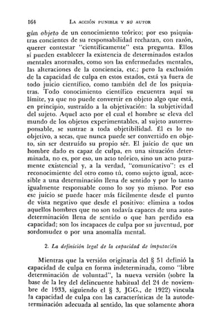 gúii objeto de un conocimiento teórico; por eso psiquia-
tras concientes de su responsabilidad rechazan, con razón,
querer contestar "científicamente" esta pregunta. Ellos
sí pueden establecer la existencia de determinados estados
mentales anormales, como son las enfermedades mentales,
las alteraciones de la conciencia, etc.; pero la exclusión
de la capacidad de culpa en estos estados, está ya fuera de
todo juicio científico, colno también del de los psiquia-
tras. Todo conocimiento científico encuentra aquí su
límite, ya que no puede convertir en objeto algo que está,
en principio, sustraído a la objetivación: la subjetividad
del sujeto. Aquel acto por el cual el hombre se eleva del
mundo de los objetos experimentables, al sujeto autorres-
ponsable, se sustrae a toda objetibilidad. Él es lo no
objetivo, a secas, que nunca puede ser convertido en obje-
to, sin ser destruído su propio sér. El juicio de que un
hombre dado es capaz de culpa, en una situación deter-
minada, no es, por eso, un acto teórico, sino un acto pura-
mente existencia1 y, a la verdad, "comu~iicativo": es el
reconocimientc del otro como tú, como sujeto igual, acce-
sible a una determinación llena de sentido y por lo tanto
igualmente responsable como lo soy yo mismo. Por eso
ese juicio se puede hacer más fácilmente desde el punto
de vista negativo que desde el positivo: elimina a todos
aquellos hombres que no son todavía capaces de una auto-
determinación llena de sentido o que han perdido esa
capacidad; son los incapaces de culpa por su juventud, por
sordomudez o por una anomalía mental.
2. La definición legal de la capacidad de impzrtaclón
Mientras que la versión originaria del 51 definió la
capacidad de culpa en forma indeterminada, como "libre
determinación de voluntad", la nueva versión (sobre la
base de la ley del delincuente habitual del 24 de noviem-
bre de 1933, siguiendo el 3 3, JGG., de 1922) vincula
la capacidad de culpa con las características de la autode-
terminación adecuada al sentido, las que solamente ahora
 