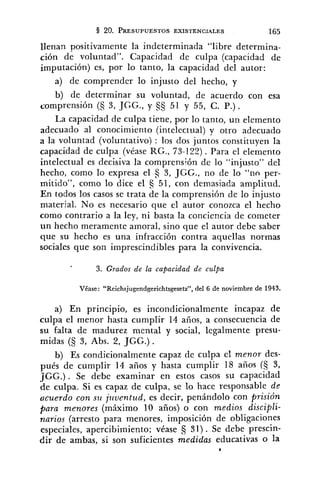 llenan positivamente la indeterminada "libre determina-
ción de voluntad". Capacidad de culpa (capacidad de
imputación) es, por lo tanto, la capacidad del autor:
a) de comprender lo injusto del hecho, y
b) de determinar su voluntad, de acuerdo con esa
comprensión (C; 3, JGG., y 51 y 55, C. P.).
La capacidad de culpa tiene, por lo tanto, un elemento
adecuado al conocimiento (intelectual) y otro adecuado
a la voluntad (voluntativo) : los dos juntos constituyen la
capacidad de culpa (véase RG., 73-12?). Para el elemento
intelectual es decisiva la comprens;ón de lo "injusto" del
hecho, como lo expresa el S 3, JGG., no de lo "no per-
mitido", como lo dice el 51, con demasiada amplitud.
En todos los casos se trata de la comprensión de lo injusto
material. No es necesario que el autor conozca el hecho
como contrario a la ley, ni basta la conciencia de cometer
un hecho meramente amoral, sino que el autor debe saber
que su hecho es una infracción contra aquellas normas
sociales que son imprescindibles para la convivencia.
3. Grados de la capacidad de culpa
Véase: "Reichsjugendgerichtsgesetz", del 6 de noviembre de 1943.
a) En principio, es incondicionalmente incapaz de
culpa el menor hasta cumplir 14 años, a consecuencia de
su falta de madurez mental y social, legalmente presu-
midas (5 3, Abs. 2, JGG.) .
b) Es condicionalmente capaz de culpa el menor des-
pués de cumplir 14 años y hasta cumplir 18 años (§ 3,
JGG.) . Se debe examinar en estos casos su capacidad
de culpa. Si es capaz de culpa, se lo hace responsable de
acuerdo con s u j~lventz~d,es decir, penándolo con prisión
para menores (máximo 10 años) o con medios discipli-
narios (arresto para menores, imposición de obligaciones
especiales, apercibimiento; véase 31) . Se debe prescin-
dir de ambas, si son suficientes medidas educativas o la
*
 