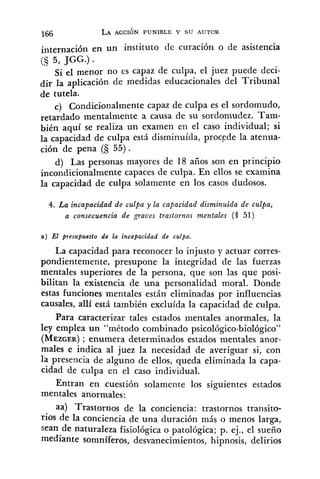 internación en un instituto de curación o de asistencia
(5 5, JGG.) .
Si el menor no es capaz de culpa, el juez puede deci-
dir la aplicación de medidas educacionales del Tribunal
de tutela.
c) Condicionalmente capaz de culpa es el sordomudo,
retardado mentalmente a causa de su sordomudez. Tam-
bién aquí se realiza un examen en el caso individual; si
la capacidad de culpa está disminuída, proccde la atenua-
ción de pena (S 55) .
d) Las personas mayores de 18 años son en principio
incondicionalmente capaces de culpa. En ellos se examina
la capacidad de culpa solamente en los casos dudosos.
4. La incapacidad de culpa y la capacidad disminuida de culpa,
a consecuencia de graves trastornos mentales (§ 51)
a) El presupuesto de la incapacidad de culpa.
La capacidad para reconocer lo injusto y actuar corres-
pondientemente, presupone la integridad de las fuerzas
mentales superiores de la persona, que son las que posi-
bilitan la existencia de una personalidad moral. Donde
estas funciones mentales están eliminadas por influencias
causales, allí está también excluída la capacidad de culpa.
Para caracterizar tales estados mentales anormales, la
ley emplea un "método combinado psicológico-biológico"
(MEZGER); enumera determinados estados mentales anor-
males e indica al juez la necesidad de averiguar si, con
la presencia de alguno de ellos, queda eliminada la capa-
cidad de culpa en el caso individual.
Entran en cuestión solamente los siguientes estados
mentales anormales:
aa) Trastornos de la conciencia: trastornos transito-
rios de la conciencia de una duración más o menos larga,
sean de naturaleza fisiológica o patológica; p. ej., el sueño
mediante somníferos, desvanecimientos, hipnosis, delirios
 