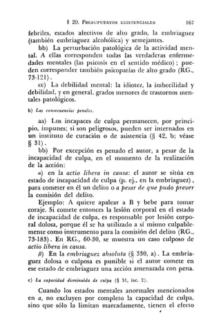 febriles, estados afectivos de alto grado, la embriaguez
(también embriaguez alcohólica) y semejantes.
bb) La perturbación patológica de la actividad men-
tal. A ellas corresponden todas las verdaderas enferme-
dades mentales (las psicosis en el sentido médico) ; pue-
den corresponder también psicopatías de alto grado (RG.,
73-121).
cc) La debilidad mental: la idiotez, la imbecilidad y
debilidad, y en general, grados menores de trastornos inen-
tales patológicos.
b) Las consecuencias penales.
aa) Los incapaces de culpa permanecen, por princi-
pio, impunes; si son peligrosos, pueden ser internados en
un illstituto de curación o de asistencia (S 42, b; véase
§ 31)
bb) Por excepción es penado el autor, a pesar de la
incapacidad de culpa, en el momento de la realización
de la acción:
a) en la actio libe?-a in causa: el autor se sitúa en
estado de incapacidad de culpa (p. ej., en la embriaguez) ,
para cometer en él un delito o a pesar de que pudo prever
la comisión del delito.
Ejemplo: A quiere apalear a B y bebe para tomar
coraje. Si comete entonces la lesión corporal en el estado
de incapacidad de culpa, es responsable por lesión corpo-
ral dolosa, porque él se ha utilizado a sí mismo culpable-
mente como instrumento para la comisión del delito (RG.,
73-183). En RG., 60-30, se muestra un caso culposo de
actio libera in causa.
P) En la embriagzsez absoluta (S 330, a ) . La embria-
guez dolosa o culposa es punible si el autor comete en
ese estado de embriaguez una acción amenazada con pena.
C) La capacidad disminuída de culpa (S 51, inc. 2).
Cuando los estados mentales anormales mencionados
en a, no excluyen por completo la capacidad de culpa,
sino que sólo la limitan marcadamente, tienen el efecto
*
 