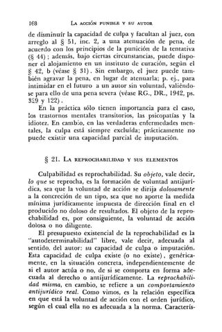 de disminuír la capacidad de culpa y facultan al juez, con
zrreglo al 5 51, inc. 2, a una atenuación de pena, de
acuerdo con los principios de la punición de la tentativa
(5 44) ; además, bajo ciertas circunstancias, puede dispo-
ner el alojamiento en un instituto de curación, según el
42, b (véase 31) . Sin embargo, el juez puede tam-
bién agravar la pena, en lugar de atenuarla; p. ej., para
intimidar en el futuro a un autor sin voluntad, valiéndo-
se para ello de una pena severa (véase RG., DR., 1942, ps.
329 y 122) .
En la práctica sólo tienen importancia para el caso,
los trastornos mentales transitorios, las psicopatías y la
idiotez. En cambio, en las verdaderas enfermedades men-
tales, la culpa está siempre excluída; prácticamente no
puede existir una capacidad parcial de imputación.
Culpabilidad es reprochabilidad. Su objeto, vale decir,
lo que se reprocha, es la formación de voluntad antijurí-
dica, sea que la voluntad de acción se dirija dolosamente
a la concreción de un tipo, sea que no aporte la medida
mínima jurídicamente impuesta de dirección final en el
producido no doloso de resultados. El objeto de la repro-
chabilidad es, por consiguiente, la voluntad de acción
dolosa o no diligente.
El presupuesto existencia1 de la reprochabilidad es la
"autodeterminabilidad" libre, vale decir, adecuada al
sentido, del autor: su capacidad de culpa o imputación.
Esta capacidad de culpa existe (o no existe) , genérica-
mente, en la situación concreta, independientemente de
si el autor actúa o no, de si se comporta en forma ade-
cuada al derecho o antijurídicamente. La reprochabili-
dad misma, en cambio, se refiere a un comportamiento
antijuridico real. Como vimos, es la relación específica
en que está la voluntad de acción con el orden jurídico,
según el cual ella no es adecuada a la norma. Caracterís-
 