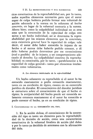 21. LA REPROCHARILIDAD Y SUS ELEMENTOS 169
ticas constitutivas de la reprochabilidad son, por lo tanto,
todos aquellos elementos necesarios para que el autor
capaz de culpa hubiera podido formar una voluntad d e
acción adecuada a la norma en lo referente al hecho
concreto, en lugar de la voluntad contraria a la norma.
Ahora bien; como la culpabilidad individual no es otra
cosa que Ia concreción de la capacidad de culpa coti
miras a un hecho individual, así se determina la repro-
chabilidad por los mismos elementos que la concretan,
cuya existencia general hace la capacidad de culpa; vale
decir, el autor debe haber conocido lo injusto de su
hecho o al menos debe haberlo podido conocer, y él
debr haberse podido determinar por ese conocimiento
(real o posible) de lo injusto, a un comportamiento ade-
cuado al derecho. La culpabilidad concreta (la reprocha-
bilidad) es constituída, por lo tanto, -paralelamente a la
capacidad de culpa general- tanto por elementos intelec-
tuales como voluntarios.
A. Los elementos intelectuales de la reprochabilidad
Un hecho solamente es reprochable si el autor lo ha
conocido exactamente o podía conocerlo exactamente,
tanto en su condición de típico, cuanto en su contenido
jurídico de disvalor. El conocimiento del disvalor jurídico
se estructura sobre el conocimiento de que el hecho i.5
típico; la antijuricidad del hecho puede ser conocida so-
lamente entonces exactamente si el autor ha conocido o
pudo conocer el hecho, ya en su condición de típico.
1. En la acción dolosa, el conocimiento de la concre-
ción del tipo es tanto un elemento para la reprochabili-
dad de la decisión de acción, como una característica
constitutiva de la voluntad finalista de acción (del dolo)
y por lo tanto ya decidido de antemano con la afirmación
del dolo.
 