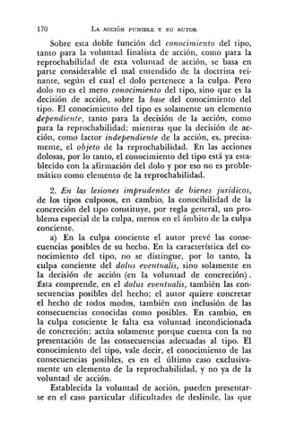 Sobre esta doble función del conocimiento del tipo,
tanto para la voluntad finalista de acción, como para la
reprochabilidad de esta voluntad de acción, se basa en
parte considerable el mal entendido de la doctrina rei-
nante, según el cual el dolo pertenece a la culpa. Pero
dolo no es el mero conocimiento del tipo, sino que es la
decisión de acción, sobre la base del conocimiento del
tipo. El conocimiento del tipo es solamente un elemento
dependiente, tanto para la decisión de la acción, como
para la reprochabilidad; mientras que la decisión de ac-
ción, como factor independiente de la acción, es, precisa-
mente, el objeto de la reprochabilidad. En las acciones
dolosas, por lo tanto, el conocimiento del tipo está ya esta-
blecido con la afirmación del dolo y por eso no es proble-
mático como elemento de la reprochabilidad.
2. En las lesiones imprudentes de bienes jurídicos,
de los tipos culposos, en cambio, la conocibilidad de la
concreción del tipo constituye, por regla general, un pro-
blema especial de la culpa, menos en el ámbito de la culpa
conciente.
a) En la culpa conciente el autor prevé las conse-
cuencias posibles de su hecho. En la característica del co-
nocimiento del tipo, no se distingue, por lo tanto, la
culpa conciente del dolz~seventualis, sino solamente en
la decisión de acción (en la voluntad de concreción).
Ésta comprende, en el dolus eventualis, también las con-
secuencias posibles del hecho; el autor quiere concretar
el hecho de todos modos, también con inclusión de las
consecuencias conocidas como posibles. En cambio, en
la culpa conciente le falta esa voluntad incondícionada
de concreción; actúa solamente porque cuenta con la no
presentación de las consecuencias adecuadas al tipo. El
conocimiento del tipo, vale decir, el conocimiento de las
consecuencias posibles, es en el último caso exclusiva-
mente un elemento de la reprochabilidad, y no ya de la
voluntad de acción.
Establecida la voluntad de acción, pueden presentar-
se en el caso particular dificultades de deslinde, las que
 