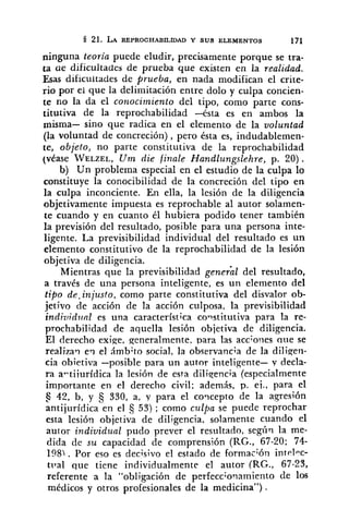 21. LA REPROCHAB~LLDAD Y SUS ELEMENTOS 171
ninguna teoría puede eludir, precisamente porque se tra-
ta ae dificultades de prueba que existen en la realidad.
Esas dificultades de prueba, en nada modifican el crite-
rio por ei que la delimitación entre dolo y culpa concien-
te no la da el conocimiento del tipo, como parte cons-
titutiva de la reprochabilidad -ésta es en ambos la
misma- sino que radica en el elemento de la voluntad
(la voluntad de concreción), pero ésta es, indudablemen-
te, objeto, no parte constitutiva de la reprochabilidad
(vease WELZEL,U m die finale Handlungslehre, p. 20).
b) Un problema especial en el estudio de la culpa lo
constituye la conocibilidad de la concreción del tipo en
la culpa inconciente. En ella, la lesión de la diligencia
objetivamente impuesta es reprochable al autor solamen-
te cuando y en cuanto él hubiera podido tener también
la previsión del resultado, posible para una persona inte-
ligente. La previsibilidad individual del resultado es un
elemento constitutivo de la reprochabilidad de la lesión
objetiva de diligencia.
Mientras que la previsibilidad general del resultado,
a travCs de una persona inteligente, es un elemento del
tipo de. injusto, como parte constitutiva del disvalor ob-
jetivo de acción de la acción culposa, la previsibilidad
indiuidltnl es una característica constitutiva para la re-
prochabilidad de aquella lesión objetiva de diligencia.
El derecho exige, generalmente, para las acc;oiies que se
realizaq e? el ámbito social, la observancia de la diliqeri-
cia obietiva -posible para un autor inteligente- Y decla-
ra a-tiiurídica la lesión de esta diliqencia (especialmente
importante en el derecho civil; además, p. ei., para el
5 42, b, y 330, a, y para el coqcepto de la agresión
antijurídica en el 53) ; como culpa se puede reprochar
esta lesión objetiva de diligencia. solamente cuando el
autor individual pudo prever el resultado, según la me-
dida de su capacidad de comprensión (RC., 67-20; 74-
198). Por eso es decisivo el estado de formación int~1.c-
tila1 que tiene individualmente el autor (RG., 67-23,
referente a la "obligación de perfecc;o.iamiento de 10s
médicos y otros profesionales de la medicina") .
 