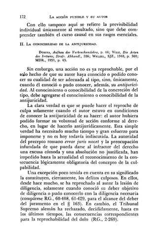 Con ello tampoco aquí se refiere la previsibilidad
individual únicamente al resultado, sino que debe com-
prender también el curso causal en sus rasgos esenciales.
DOHNA,Aufbau der Verbrechenslehre, p. 44; WEIZ, Die Arten
des Zrrtums, Strafr. Abhandl., 286; WELZEL,SJZ., 1948, p. 368;
MDR.,1951, p. 65.
Sin embargo, una acción no es ya reprochable, por el
sdo hecho de que su autor haya conocido o podido cono-
cer su cualidad de ser adecuada al tipo, sino, únicamente,
cuando él conoció o pudo conocer, además, su antijurici-
dad. Al conocimiento o conocibilidad de la concreción del
tipo, debe agregarse el conocimiento o conocibilidad de la
antijuricidad.
La clara verdad es que se puede hacer el reproche de
culpa solamente cuando el autor estuvo en condiciones
de conocer la antijuricidad de su hacer: el autor hubiera
podido formar su voluntad de acción conforme al dere-
cho, en lugar de hacerlo antijurídicamente. Esta simple
verdad ha necesitado mucho tiempo y gran esfuerzo para
imponerse y no es hoy todavía indiscutida. La autoridad
del precepto romano error juris nocet y la preocupación
infundada de que pueda darse al infractor del derecho
una excusa cómoda y una absolución no justificada, han
impedido hasta la actualidad el reconocimiento de la con-
secuencia lógicamente obligatoria del concepto de la cul-
pabilidad.
Una excepción poco tenida en cuenta en su significado
la constituyen, ciertamente, los delitos culposos. En ellos,
desde hace mucho, se ha reprochado al autor la lesión de
diligencia, solamente cuando conoció su deber objetivo
de diligencia o pudo conocerlo con la diligencia necesaria
(compárese RG., 60-408, 61-429, para el alcance del deber
del juramento en el 163). En cambio, el Tribunal
Supremo alemán ha rechazado, decididamente, hasta en
los últimos tiempos, las consecuencias correspondientes
para la reprochabilidad del dolo @G., 2-269).
 