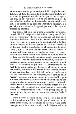 va, de que el aborto ya no está prohibido. Según la teoría
del dolo, el dolo de aborto de la muchacha se excluye por
el error de prohibición, de modo que el hecho queda
impune, ya que no existe el tipo del aborto culposo. Es
una solución totalmente inadecuada, lo que resalta más
aún, si el aborto no se produce (ltentativa culposa?), o si
participa un tercero en él (<participación en la tentativa
culposa de aborto?).
La teoría del dolo no puede desarrollar seriamente
su tesis. El dolo exige un conocimiento real y actual (per-
cibir o representar) de las características del tipo en el
momento del hecho. Pero éste lo tiene el autor solamente
raras veces, en lo referente a la antijuricidad y le falta
completamente en hechos graves de carácter afectivo y
en hechos rápidos concebidos en e1 momento. El autor
"sabe", quizá, las más de las veces, que su hecho es
injusto, así como conoce las reglas de sumar y restar y
muchas otras cosas, aunque no piense en ellas actualrnen-
te. Pero para la forma de conocimiento del dolo no. basta
tal "saber" inactual, solamente actualizable, sino que es
preciso un conocimiento actual, e n ese momento y real.
Pero si se quisiera exigir una tal representación ac-
tual de la antijuricidad del hecho en el momento de su
realización, entonces difícilmente habría hechos dolosos,
en ese sentido. La teoría del dolo debería conformarse
con un "conocimiento" de lo injusto, en el sentido de un
"saber" inactual, en todo :nomento actualizable; pero
entonces debe tener claramente en cuenta que ello no bas-
ta para la clase de conociniiento que requiere el dolo del
hecho. Dolo y conocimiento de lo injusto exigen dos dis-
tintas clases de conocimiento: aquél requiere, necesaria-
mente, la representación actual o la percepción en el
momento del hecho; éste-se conforma con un "saber"
inactual.
Pero el error decisivo de la teoría del dolo radica en
el desconocimiento del hecho de que el dolo no es una
parte constitutiva, sino el objeto de la culpa y que perie-
nece por eso a la acción y al tipo de lo injusto, iiiieiitras
 