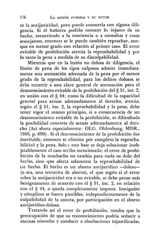 ce la antijuricidad, pero puede conocerla con alguna dili-
gencia. Si él hubiera podido conocer lo injusto de su
hecho, recurriendo a la conciencia o a consultas y cosas
semejantes, entonces se le puede también reprochar, aun-
que en menor grado con relación al primer caso. El error
evitable de prohibición atenúa la reprochabilidad y por
lo tanto la pena a medida de su disculpabilidad.
~ i e n t r a sque en la lesión no dolosa de diligencia, el
límite de pena de los tipos culposos admite inmediata-
mente una atenuación adecuada de la pena por el menor
grado de la reprochabilidad, para los delitos dolosos se
debe recurrir a una clave general de atenuación para el
desconocimiento evitable de la prohibición del 51, inc. 2,
en unión con el fj 44; como la dificultad de la capacidad
general para actuar adecuadamente al derecho, atenúa,
según el 51, inc. 2, la reprochabilidad y la pena, debe
tener vigor el mismo principio, si a consecuencia de un
desconocimiento evitable de la prohibición, es dificultada
la posibilidad concreta de actuar adecuadamente al dere-
cho (Así ahora especialmente: OLG. Oldenburg, MDR.,
1950,p. 690) .Si el desconocimiento de la prohibición fue
inevitable, entonces se elimina por completo la reprocha-
bilidad y la pena. Sobre esta base se deja solucionar inob-
jetablemente el caso arriba mencionado: el error de prohi-
bición de la muchacha no cambia para nada su dolo del
hecho, sino que afecta solamente la reprochabilidad de
ese hecho. El hecho es un aborto antijurídico -doloso-
(o sea, una tentativa de aborto), el que según si el error
sobre la antijuricidad era o no evitable, se debe penar más
benignamente de acuerdo con el fj 51, inc. 2, en relación
con el fj 44, o queda completamente impune. Instigador
y cómplices se hacen punibles, independientemente de la
culpabilidad de la autora, por participación en el aborto
antijurídico-doloso.
Tratando así el error de prohibición, resulta que la
preocupación de que su reconocimiento podría seducir a
excusas cómodas y conducir a absoluciones injustificadas,
 