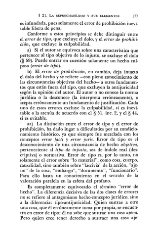 es infundada, pues solamente el error de prohibición inevi-
table libera de pena.
Conforme a estos principios se debe distinguir entre
el error de tipo, que excluye el dolo, y el error de prohibi-
ción, que excluye la culpabilidad.
a) Si el autor se equivoca sobre una característica que
pertenece al tipo objetivo de lo injusto, se excluye el dolo
(S 59). Puede entrar en cuestión solamente un hecho cul-
poso (error de tipo).
b) El error de prohibición, en cambio, deja intacto
el dolo del hecho y se refiere -con pleno conocimiento de
las circunstancias objetivas del hecho- a otros fundamen-
tos que están fuera del tipo, que excluyen la antijuricidad
según la opinión del autor. El autor o no conoce la norma
jurídica o la desconoce (la interpreta erróneamente), o
acepta erróneamente un fundamento de justificación. Cada
uno de estos errores excluye la culpabilidad, si es inevi-
table o la atenúa de acuerdo con el 51, inc. 2, y el 44,
si es evitable.
aa) La distinción entre el error de tipo y el error de
prohibición, ha dado lugar a dificultades por su condicio-
namiento histórico, ya que siempre fue mezclada con los
conceptos error facti y error juris. Error de tipo es el
desconocimiento de una circunstancia de hecho objetiva,
perteneciente al tipo de injusto, sea de índole real (des-
criptiva) o normativa. Error de tipo es, por lo tanto, no
solamente el error sobre "lo material", como cosa, cuerpo,
causalidad, sino también sobre "lascivia" de la acción, "aje-
no" de la cosa, "embargo", "documento", "funcionario".
Para ello basta un conocimiento en el sentido de la
valoración paralela en la esfera del profano.
Es completamente equivocado el término "error de
hecho". La diferencia decisiva de las dos clases de errores
no se refiere al antagonismo hecho-concepto jurídico, sino
a la diferencia: tipo-antijuricidad. Quien sustrae a otro
una cosa, que él erróneamente toma por propia, se encuen-
tra en error de tipo; él no sabe que sustrae una cosa ajena.
Pero quien cree tener derecho a sustraer una cosa aje-
 